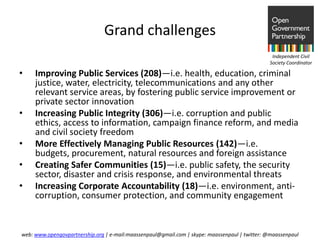 Grand challenges
                                                                                                Independent Civil
                                                                                               Society Coordinator

•    Improving Public Services (208)—i.e. health, education, criminal
     justice, water, electricity, telecommunications and any other
     relevant service areas, by fostering public service improvement or
     private sector innovation
•    Increasing Public Integrity (306)—i.e. corruption and public
     ethics, access to information, campaign finance reform, and media
     and civil society freedom
•    More Effectively Managing Public Resources (142)—i.e.
     budgets, procurement, natural resources and foreign assistance
•    Creating Safer Communities (15)—i.e. public safety, the security
     sector, disaster and crisis response, and environmental threats
•    Increasing Corporate Accountability (18)—i.e. environment, anti-
     corruption, consumer protection, and community engagement


web: www.opengovpartnership.org | e-mail:maassenpaul@gmail.com | skype: maassenpaul | twitter: @maassenpaul
 