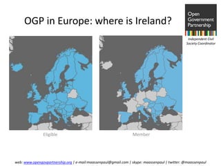OGP in Europe: where is Ireland?
                                                                                                Independent Civil
                                                                                               Society Coordinator




               Eligible                                          Member




web: www.opengovpartnership.org | e-mail:maassenpaul@gmail.com | skype: maassenpaul | twitter: @maassenpaul
 