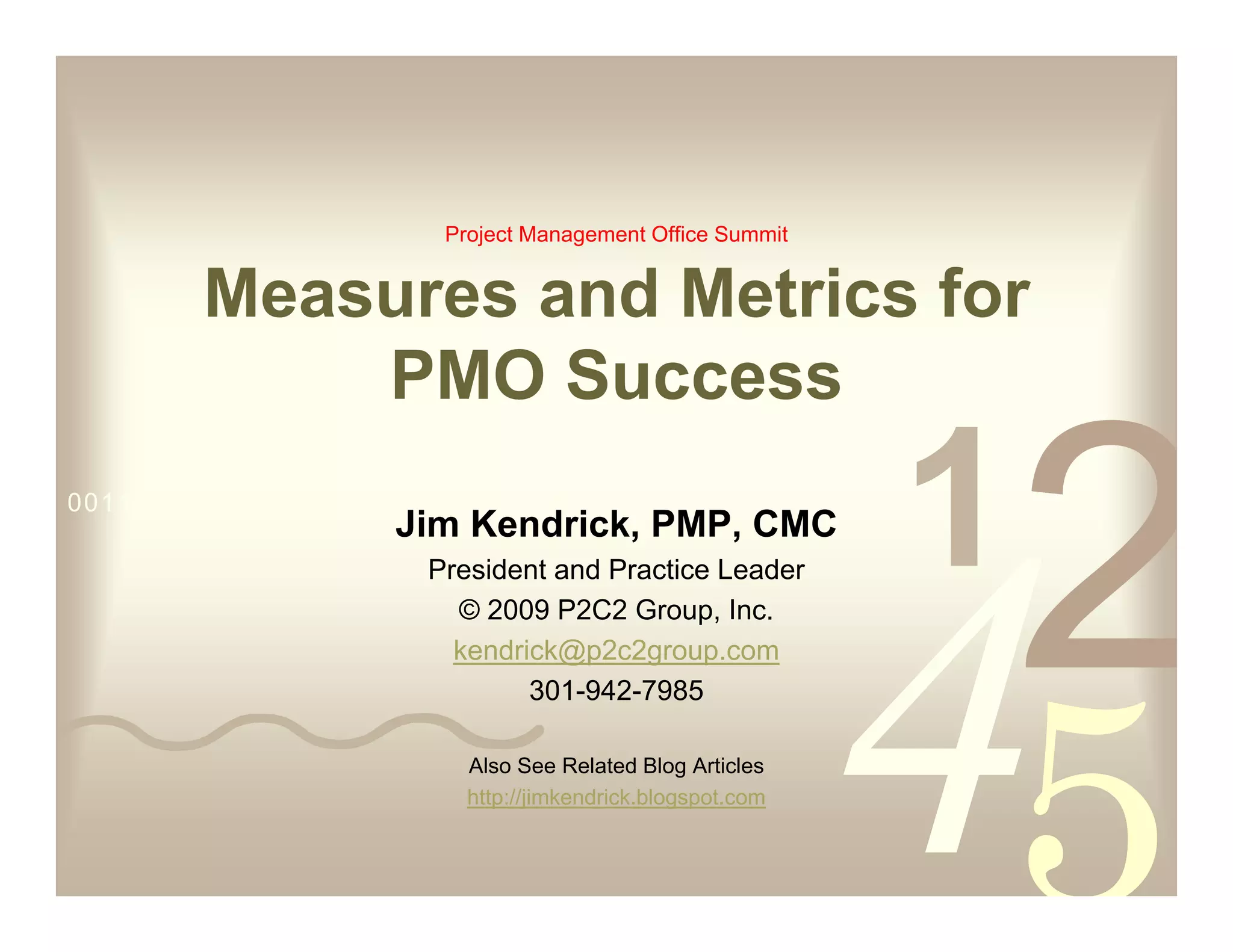 Project Management Office Summit


         Measures and Metrics for
             PMO Success
0011 0010 1010 1101 0001 0100 1011
                     Jim Kendrick, PMP, CMC
                       President and Practice Leader
                         © 2009 P2C2 Group, Inc.
                         kendrick@p2c2group.com
                               301-942-7985

                           Also See Related Blog Articles
                           http://jimkendrick.blogspot.com
 