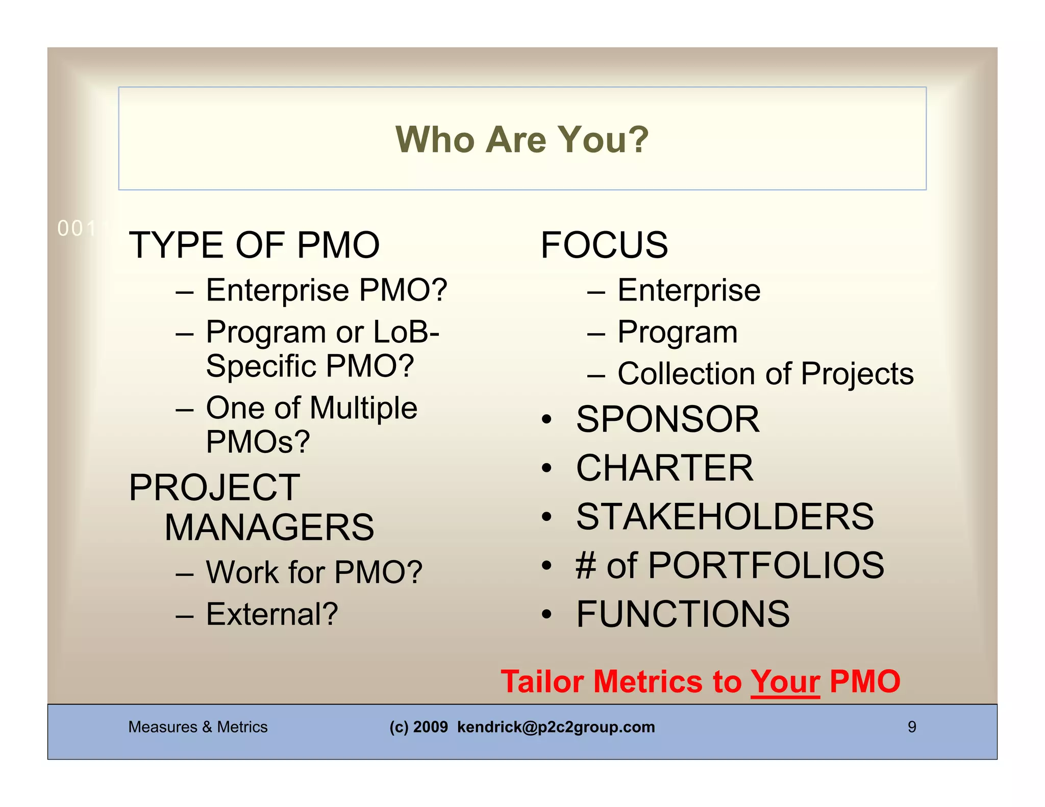 Who Are You?

0011 0010 1010 1101 0001 0100 1011
     TYPE OF PMO                           FOCUS
           – Enterprise PMO?                     – Enterprise
           – Program or LoB-                     – Program
             Specific PMO?                       – Collection of Projects
           – One of Multiple               •   SPONSOR
             PMOs?
                                           •   CHARTER
     PROJECT
      MANAGERS                             •   STAKEHOLDERS
           – Work for PMO?                 •   # of PORTFOLIOS
           – External?                     •   FUNCTIONS
                                      Tailor Metrics to Your PMO
     Measures & Metrics   (c) 2009 kendrick@p2c2group.com               9
 