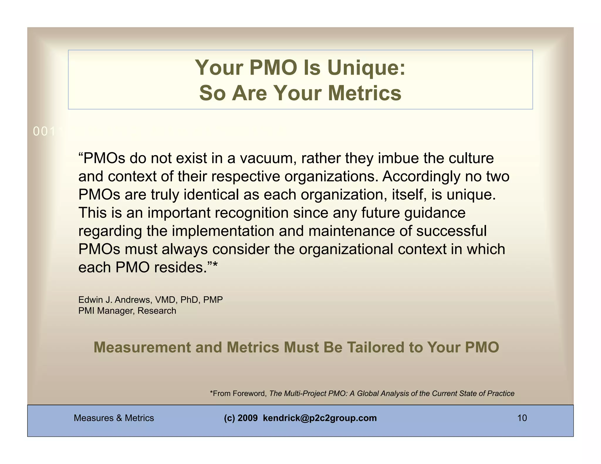 Your PMO Is Unique:
                              So Are Your Metrics
0011 0010 1010 1101 0001 0100 1011

      “PMOs do not exist in a vacuum, rather they imbue the culture
      and context of their respective organizations. Accordingly no two
      PMOs are truly identical as each organization, itself, is unique.
      This is an important recognition since any future guidance
      regarding the implementation and maintenance of successful
      PMOs must always consider the organizational context in which
      each PMO resides.”*

      Edwin J. Andrews, VMD, PhD, PMP
      PMI Manager, Research



         Measurement and Metrics Must Be Tailored to Your PMO

                                  *From Foreword, The Multi-Project PMO: A Global Analysis of the Current State of Practice


     Measures & Metrics                 (c) 2009 kendrick@p2c2group.com                                                       10
 