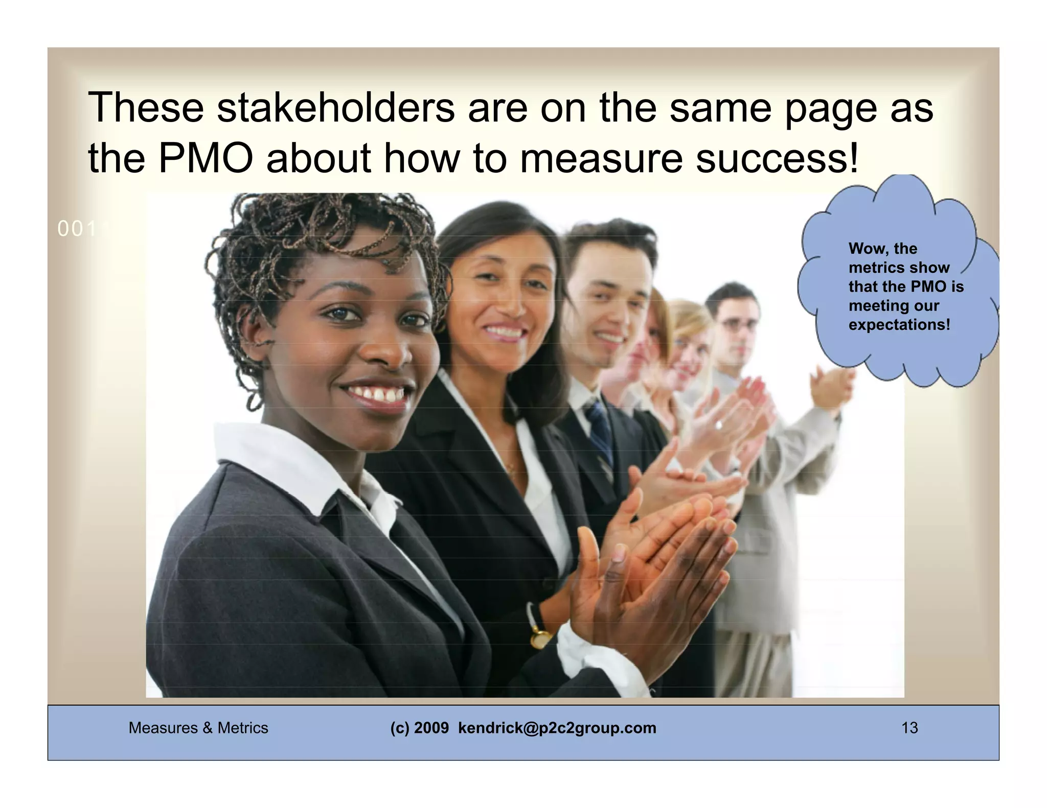 These stakeholders are on the same page as
  the PMO about how to measure success!
0011 0010 1010 1101 0001 0100 1011
                                                            Wow, the
                                                            metrics show
                                                            that the PMO is
                                                            meeting our
                                                            expectations!




     Measures & Metrics   (c) 2009 kendrick@p2c2group.com         13
 