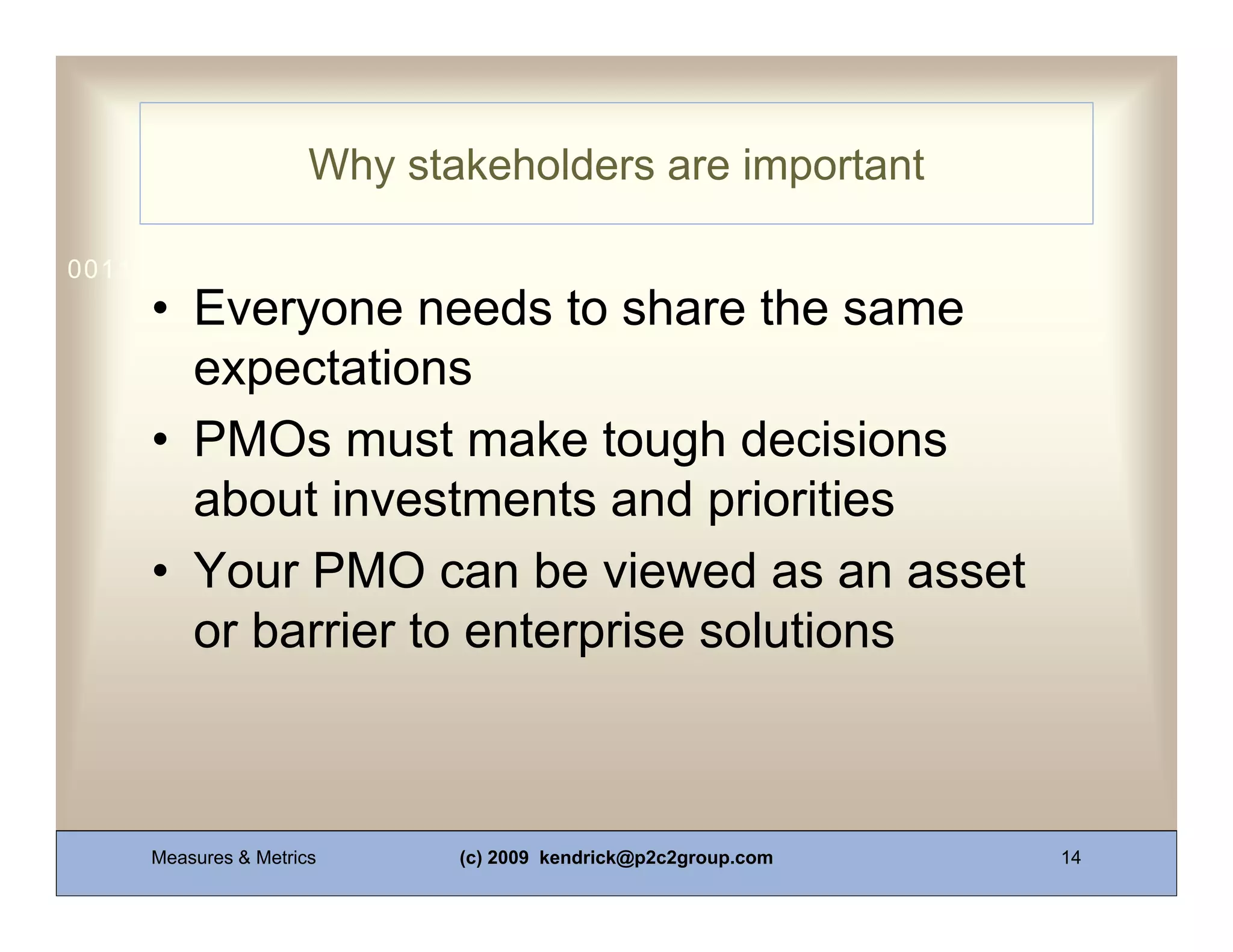 Why stakeholders are important

0011 0010 1010 1101 0001 0100 1011
     • Everyone needs to share the same
       expectations
     • PMOs must make tough decisions
       about investments and priorities
     • Your PMO can be viewed as an asset
       or barrier to enterprise solutions



     Measures & Metrics      (c) 2009 kendrick@p2c2group.com   14
 