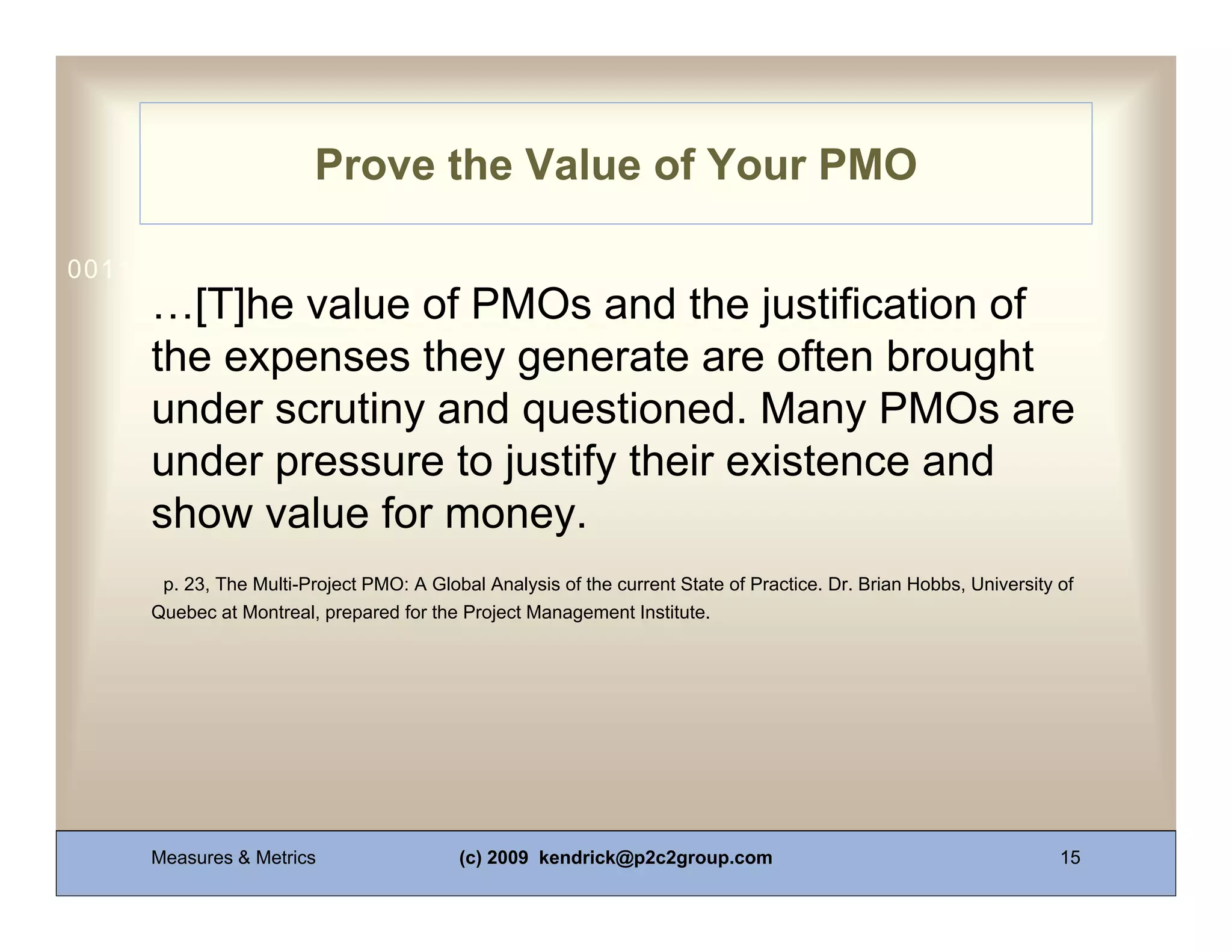 Prove the Value of Your PMO

0011 0010 1010 1101 0001 0100 1011
     …[T]he value of PMOs and the justification of
     the expenses they generate are often brought
     under scrutiny and questioned. Many PMOs are
     under pressure to justify their existence and
     show value for money.
      p. 23, The Multi-Project PMO: A Global Analysis of the current State of Practice. Dr. Brian Hobbs, University of
     Quebec at Montreal, prepared for the Project Management Institute.




     Measures & Metrics                   (c) 2009 kendrick@p2c2group.com                                           15
 