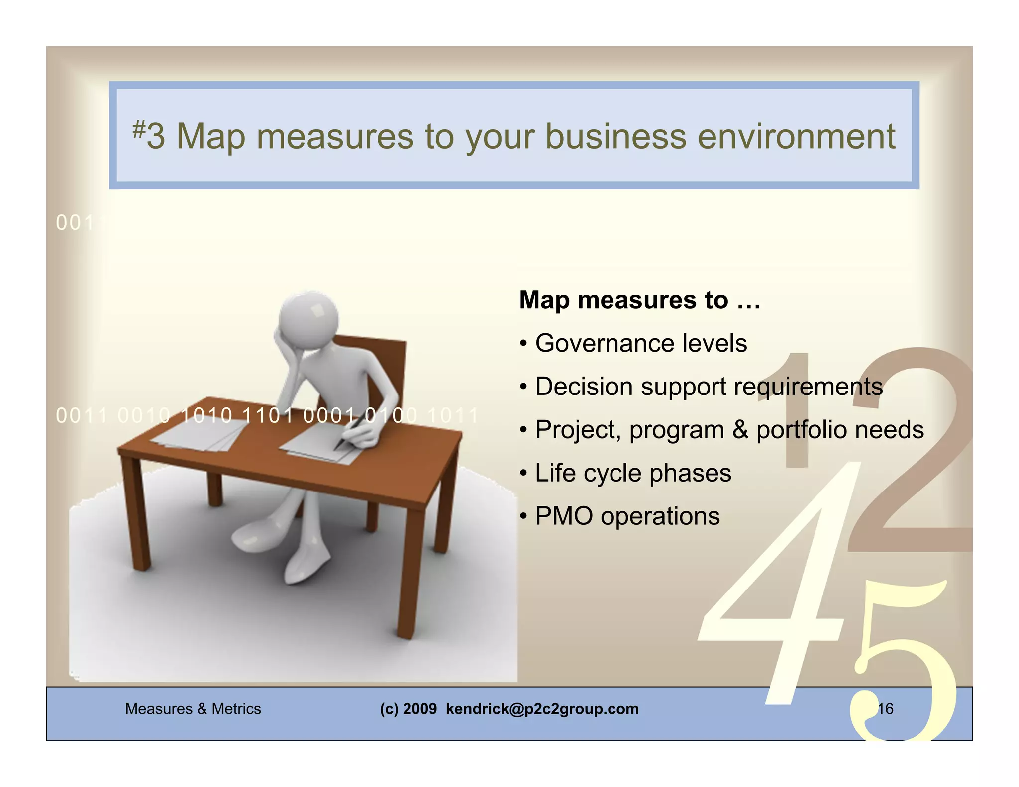 #3   Map measures to your business environment

0011 0010 1010 1101 0001 0100 1011


                                          Map measures to …
                                          • Governance levels
                                          • Decision support requirements
0011 0010 1010 1101 0001 0100 1011
                                          • Project, program & portfolio needs
                                          • Life cycle phases
                                          • PMO operations




     Measures & Metrics   (c) 2009 kendrick@p2c2group.com                16
 