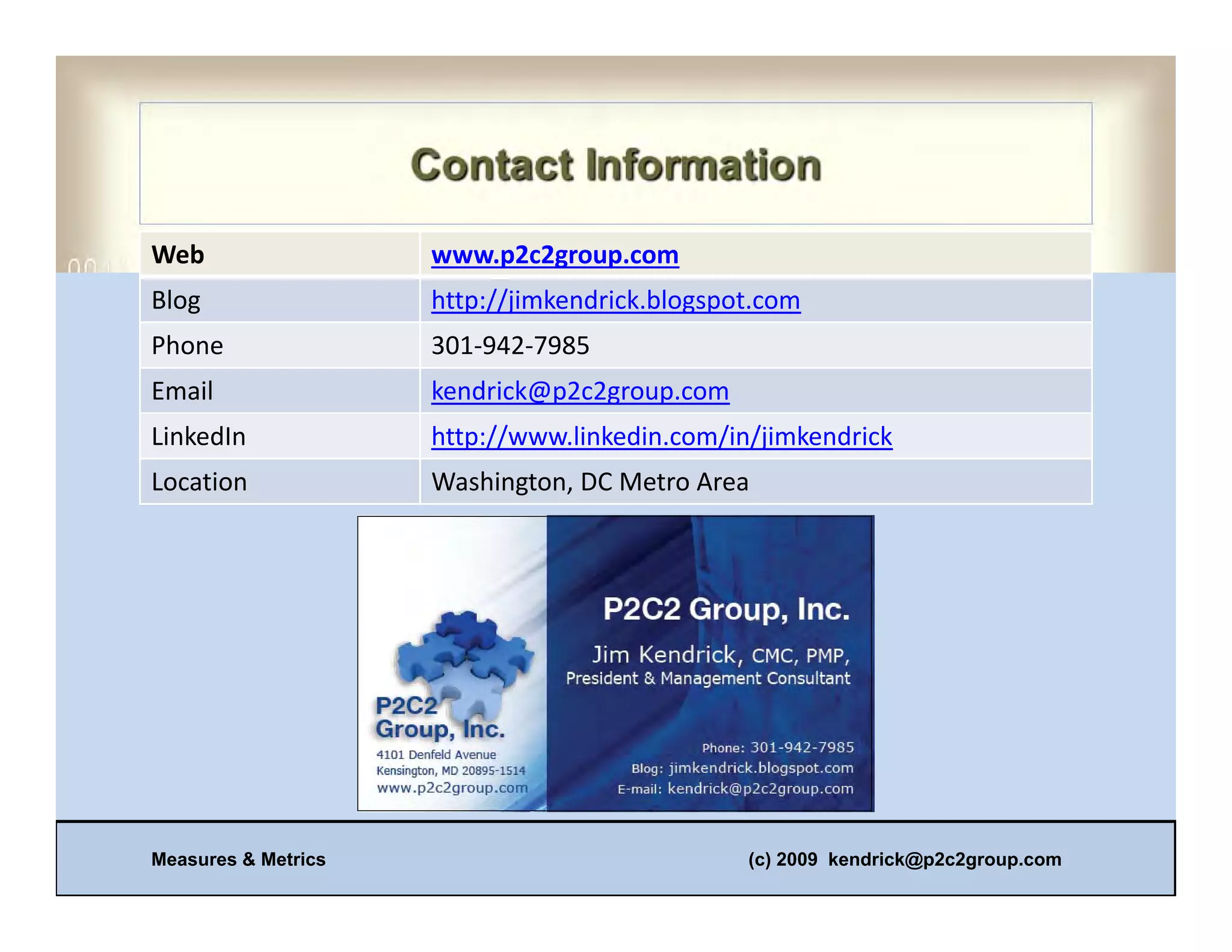 Web                  www.p2c2group.com
Blog                 http://jimkendrick.blogspot.com
Phone                301‐942‐7985
Email                kendrick@p2c2group.com
LinkedIn             http://www.linkedin.com/in/jimkendrick
Location             Washington, DC Metro Area




Measures & Metrics                             (c) 2009 kendrick@p2c2group.com
 