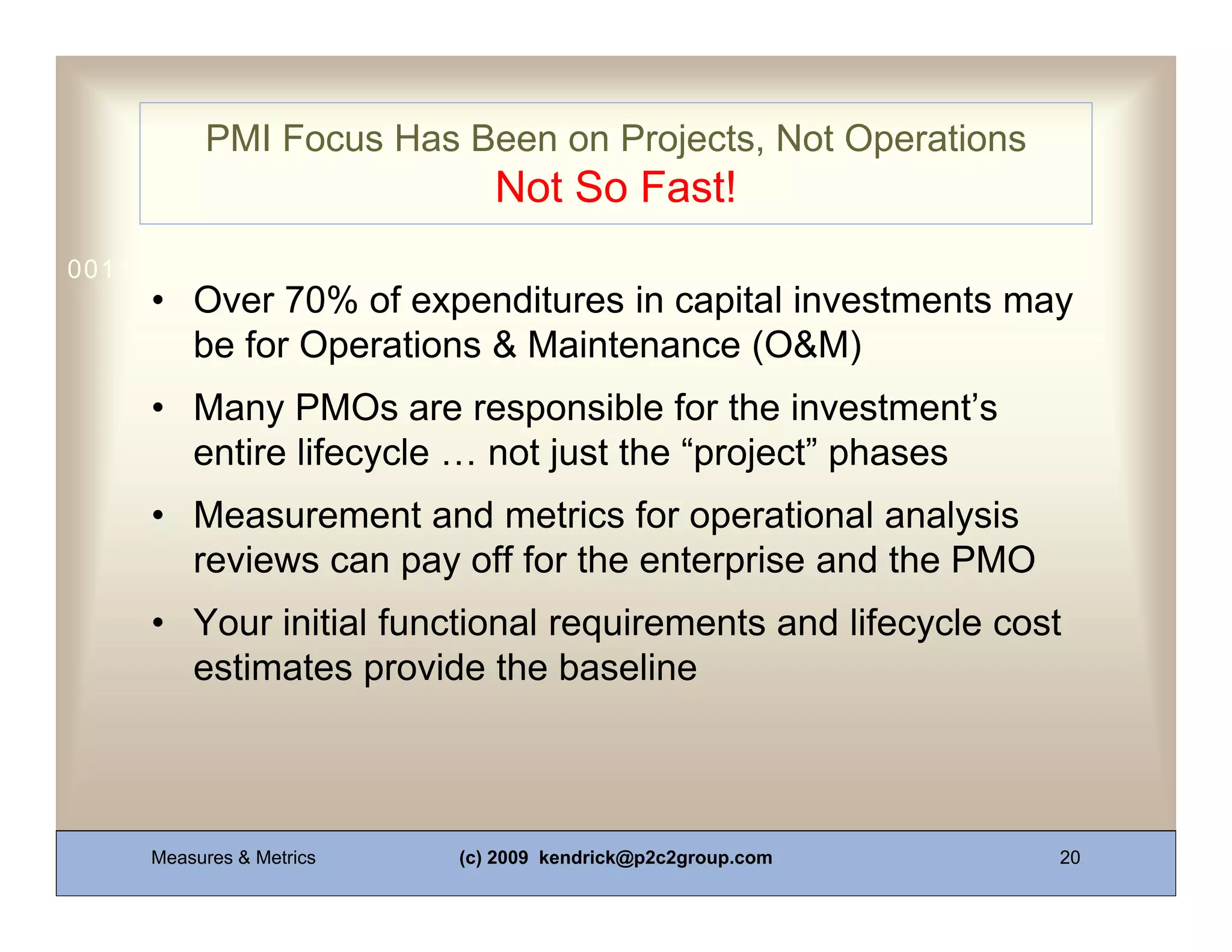 PMI Focus Has Been on Projects, Not Operations
                             Not So Fast!
0011 0010 1010 1101 0001 0100 1011
     • Over 70% of expenditures in capital investments may
       be for Operations & Maintenance (O&M)
     • Many PMOs are responsible for the investment’s
       entire lifecycle … not just the “project” phases
     • Measurement and metrics for operational analysis
       reviews can pay off for the enterprise and the PMO
     • Your initial functional requirements and lifecycle cost
       estimates provide the baseline



     Measures & Metrics   (c) 2009 kendrick@p2c2group.com    20
 