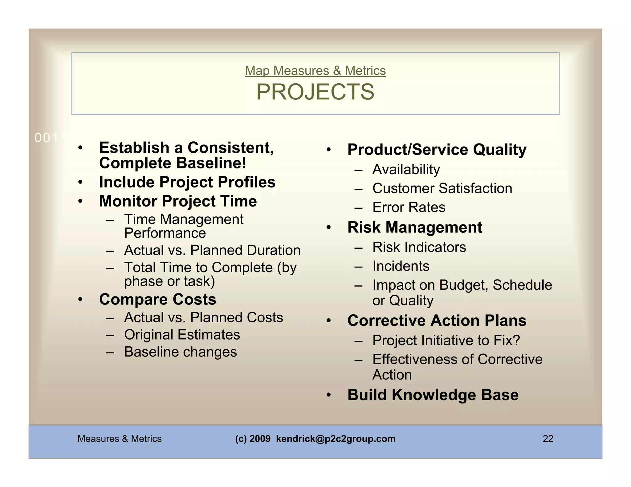 Map Measures & Metrics
                                  PROJECTS
0011 0010 1010 1101 0001 0100 1011
     •   Establish a Consistent,               •   Product/Service Quality
         Complete Baseline!                          – Availability
     •   Include Project Profiles                    – Customer Satisfaction
     •   Monitor Project Time                        – Error Rates
           – Time Management
             Performance                       •   Risk Management
           – Actual vs. Planned Duration             – Risk Indicators
           – Total Time to Complete (by              – Incidents
             phase or task)                          – Impact on Budget, Schedule
     •   Compare Costs                                 or Quality
           – Actual vs. Planned Costs          •   Corrective Action Plans
           – Original Estimates                      – Project Initiative to Fix?
           – Baseline changes
                                                     – Effectiveness of Corrective
                                                       Action
                                               •   Build Knowledge Base

     Measures & Metrics       (c) 2009 kendrick@p2c2group.com                    22
 