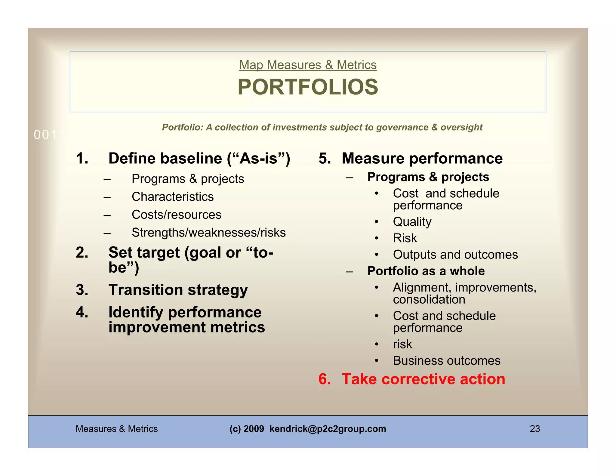 Map Measures & Metrics

                                          PORTFOLIOS
                          Portfolio: A collection of investments subject to governance & oversight
0011 0010 1010 1101 0001 0100 1011
     1.     Define baseline (“As-is”)                        5. Measure performance
           –     Programs & projects                               –    Programs & projects
           –     Characteristics                                         • Cost and schedule
                                                                            performance
           –     Costs/resources
                                                                         • Quality
           –     Strengths/weaknesses/risks                              • Risk
     2.     Set target (goal or “to-                                     • Outputs and outcomes
            be”)                                                   –    Portfolio as a whole
     3.     Transition strategy                                          • Alignment, improvements,
                                                                            consolidation
     4.     Identify performance                                         • Cost and schedule
            improvement metrics                                             performance
                                                                         • risk
                                                                         • Business outcomes
                                                             6. Take corrective action


     Measures & Metrics                  (c) 2009 kendrick@p2c2group.com                             23
 