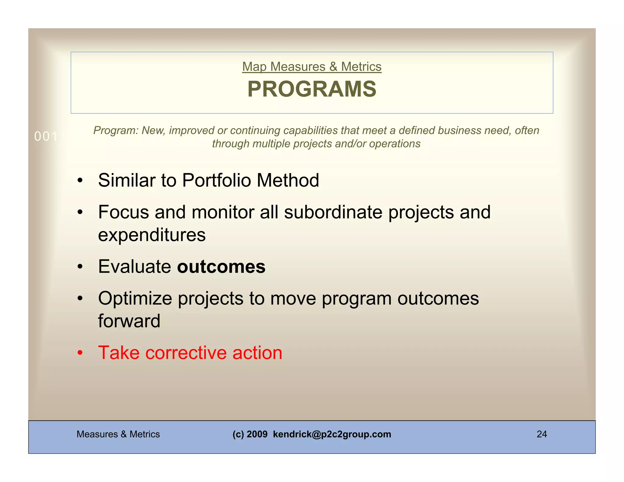Map Measures & Metrics

                                       PROGRAMS
        Program: New, improved or continuing capabilities that meet a defined business need, often
0011 0010 1010 1101 0001 0100 1011
                              through multiple projects and/or operations


     • Similar to Portfolio Method
     • Focus and monitor all subordinate projects and
       expenditures
     • Evaluate outcomes
     • Optimize projects to move program outcomes
       forward
     • Take corrective action



     Measures & Metrics             (c) 2009 kendrick@p2c2group.com                              24
 