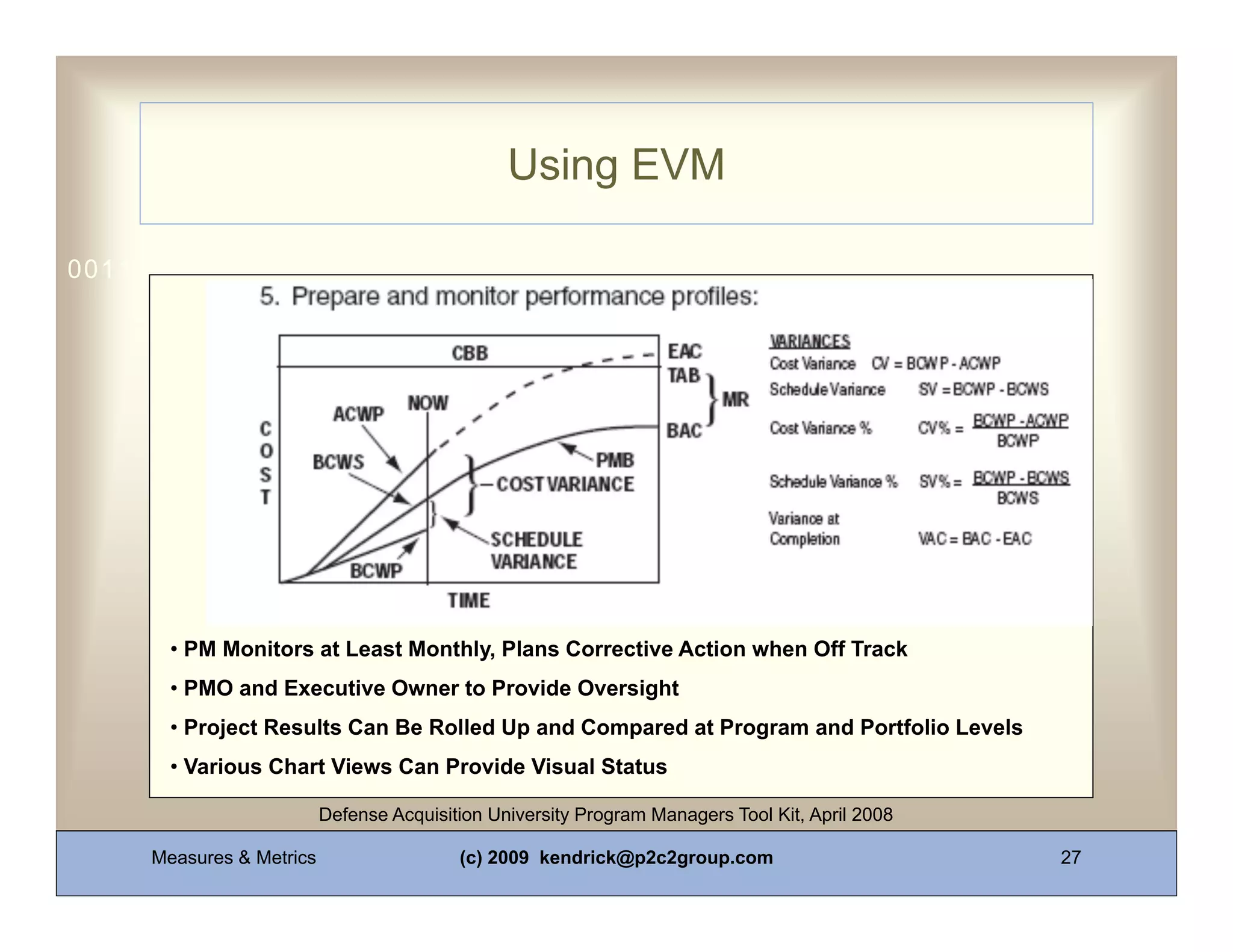 Using EVM

0011 0010 1010 1101 0001 0100 1011




       • PM Monitors at Least Monthly, Plans Corrective Action when Off Track
       • PMO and Executive Owner to Provide Oversight
       • Project Results Can Be Rolled Up and Compared at Program and Portfolio Levels
       • Various Chart Views Can Provide Visual Status

                          Defense Acquisition University Program Managers Tool Kit, April 2008

     Measures & Metrics                   (c) 2009 kendrick@p2c2group.com                        27
 