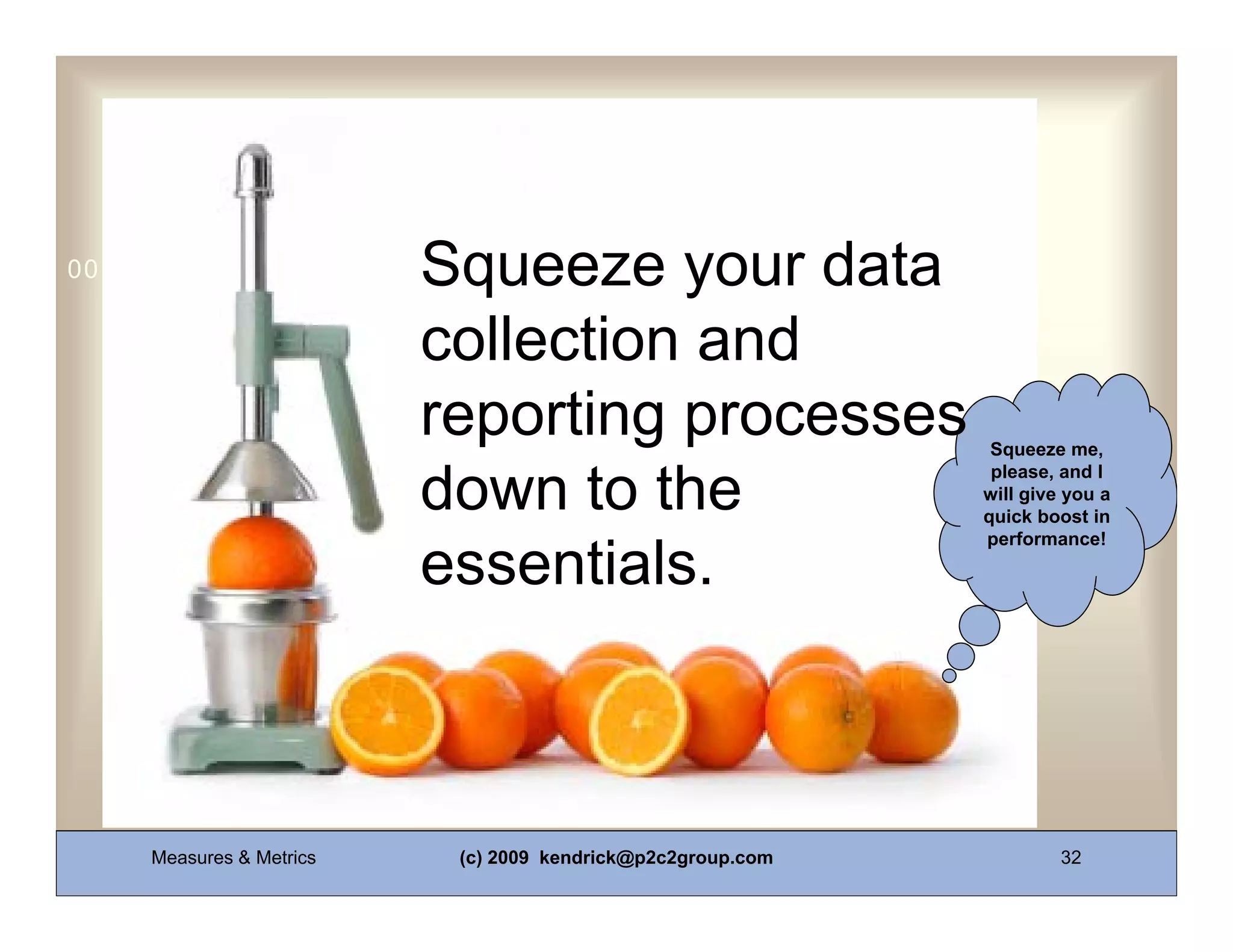 Squeeze your data
0011 0010 1010 1101 0001 0100 1011


                          collection and
                          reporting processes                 Squeeze me,
                                                              please, and I
                          down to the                        will give you a
                                                             quick boost in
                                                             performance!

                          essentials.



     Measures & Metrics    (c) 2009 kendrick@p2c2group.com            32
 