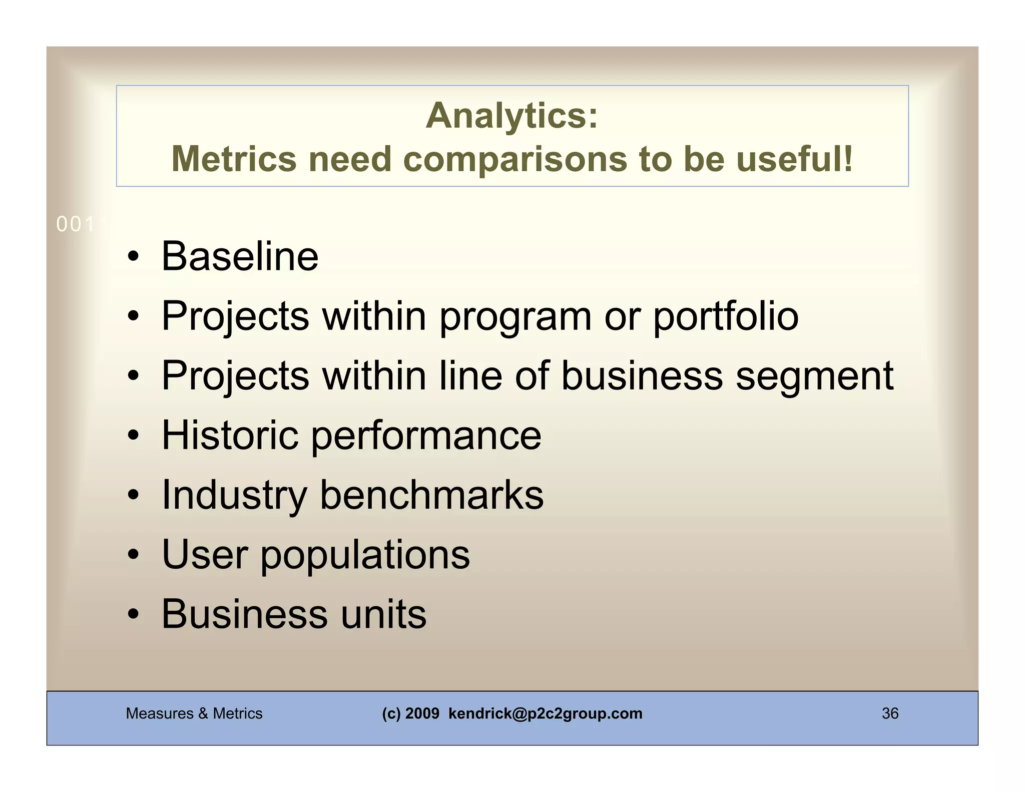 Analytics:
          Metrics need comparisons to be useful!
0011 0010 1010 1101 0001 0100 1011
     •   Baseline
     •   Projects within program or portfolio
     •   Projects within line of business segment
     •   Historic performance
     •   Industry benchmarks
     •   User populations
     •   Business units

     Measures & Metrics   (c) 2009 kendrick@p2c2group.com   36
 