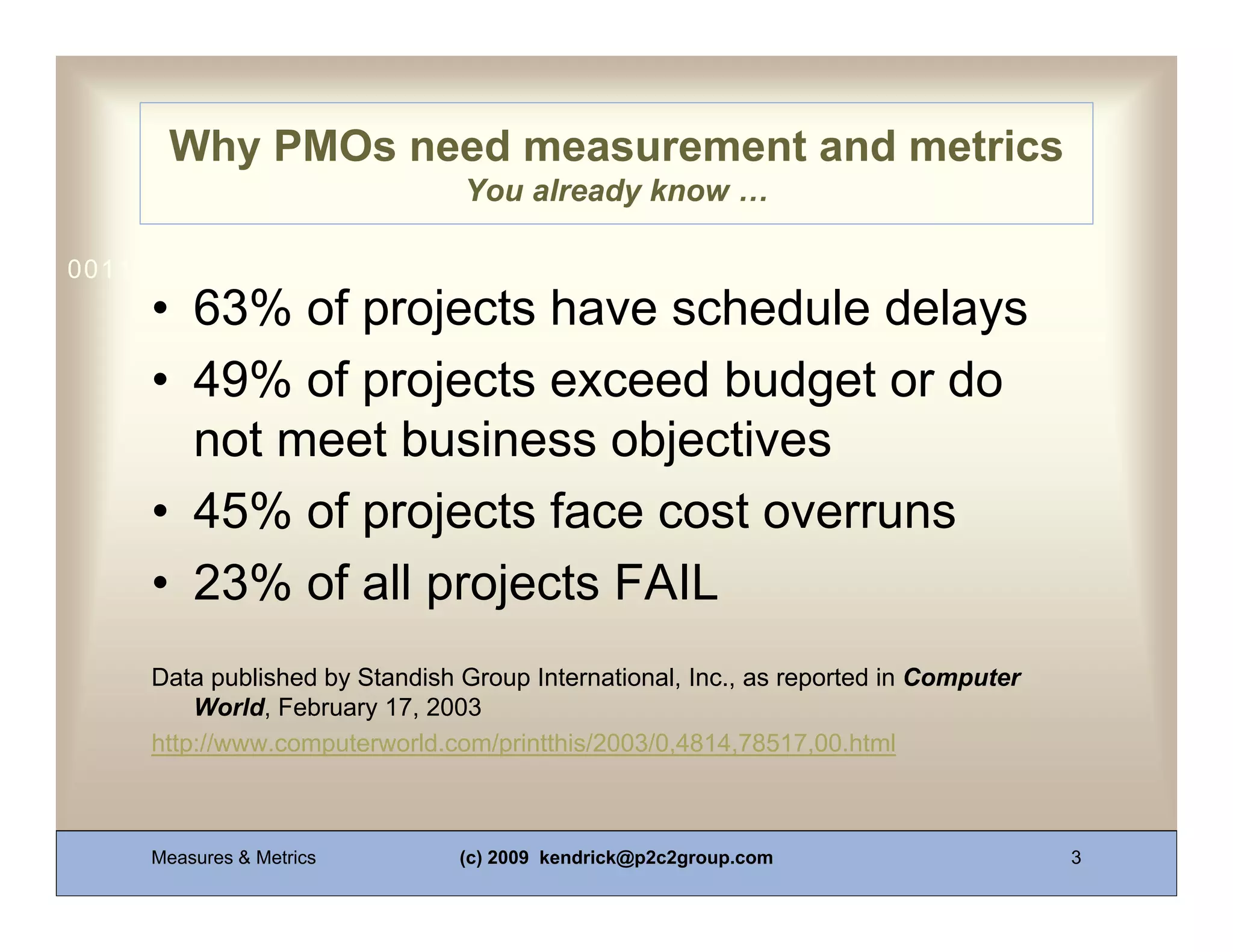 Why PMOs need measurement and metrics
                                You already know …

0011 0010 1010 1101 0001 0100 1011
     • 63% of projects have schedule delays
     • 49% of projects exceed budget or do
       not meet business objectives
     • 45% of projects face cost overruns
     • 23% of all projects FAIL
     Data published by Standish Group International, Inc., as reported in Computer
         World, February 17, 2003
     http://www.computerworld.com/printthis/2003/0,4814,78517,00.html



     Measures & Metrics         (c) 2009 kendrick@p2c2group.com                      3
 