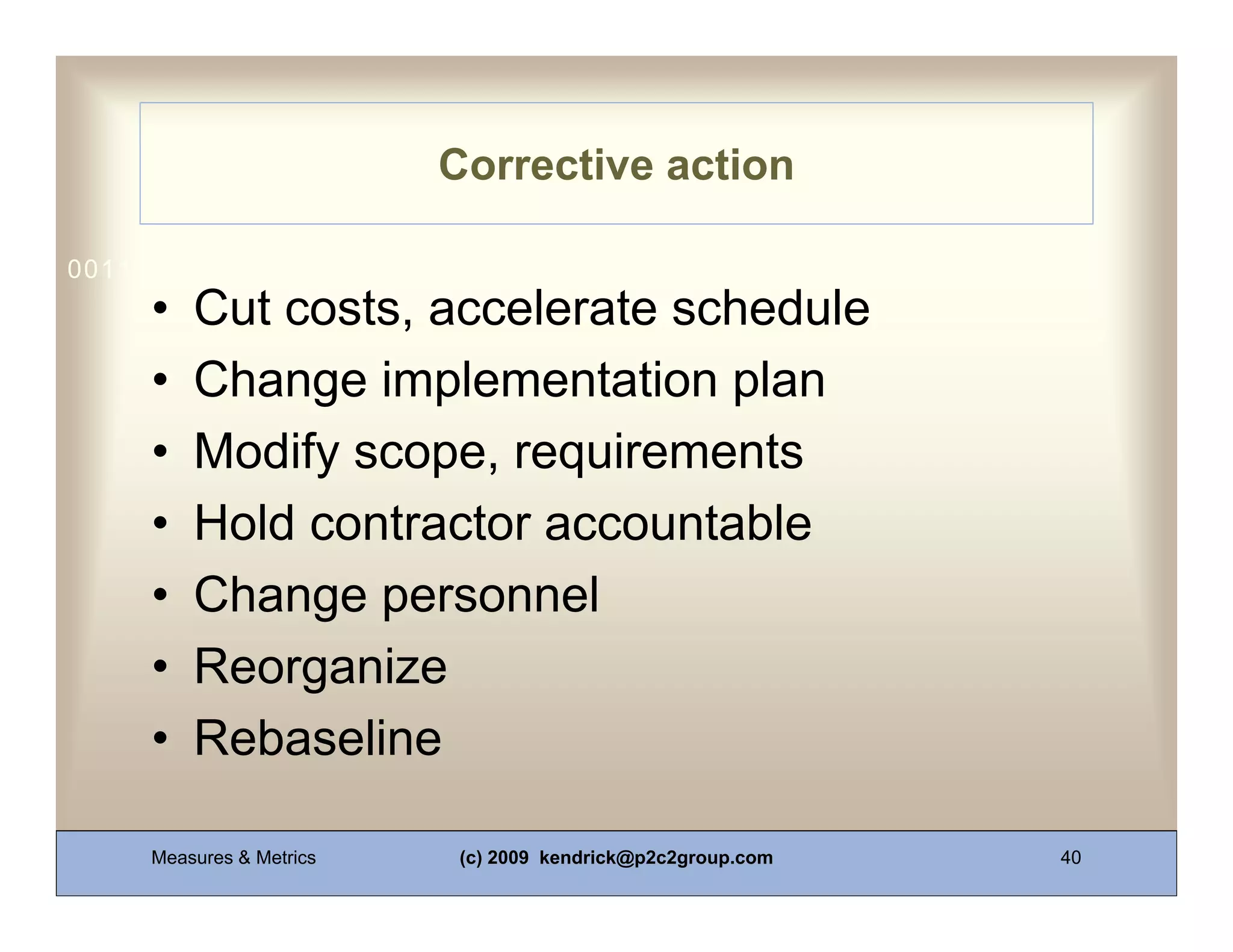 Corrective action

0011 0010 1010 1101 0001 0100 1011
     •   Cut costs, accelerate schedule
     •   Change implementation plan
     •   Modify scope, requirements
     •   Hold contractor accountable
     •   Change personnel
     •   Reorganize
     •   Rebaseline

     Measures & Metrics    (c) 2009 kendrick@p2c2group.com   40
 