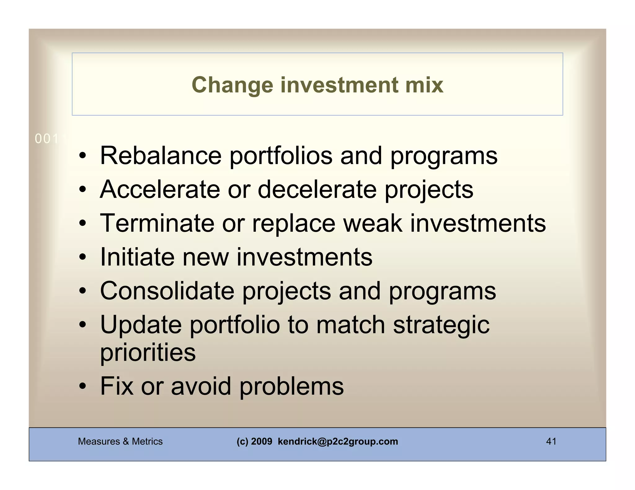 Change investment mix

0011 0010 1010 1101 0001 0100 1011
     • Rebalance portfolios and programs
     • Accelerate or decelerate projects
     • Terminate or replace weak investments
     • Initiate new investments
     • Consolidate projects and programs
     • Update portfolio to match strategic
       priorities
     • Fix or avoid problems
     Measures & Metrics      (c) 2009 kendrick@p2c2group.com   41
 
