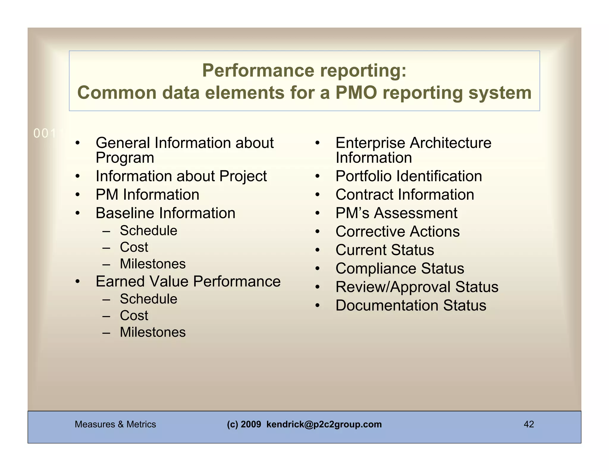 Performance reporting:
     Common data elements for a PMO reporting system

0011 0010 1010 1101 0001 0100 1011
     •   General Information about          •   Enterprise Architecture
         Program                                Information
     •   Information about Project          •   Portfolio Identification
     •   PM Information                     •   Contract Information
     •   Baseline Information               •   PM’s Assessment
           – Schedule                       •   Corrective Actions
           – Cost                           •   Current Status
           – Milestones                     •   Compliance Status
     •   Earned Value Performance           •   Review/Approval Status
           – Schedule
                                            •   Documentation Status
           – Cost
           – Milestones




     Measures & Metrics    (c) 2009 kendrick@p2c2group.com                 42
 