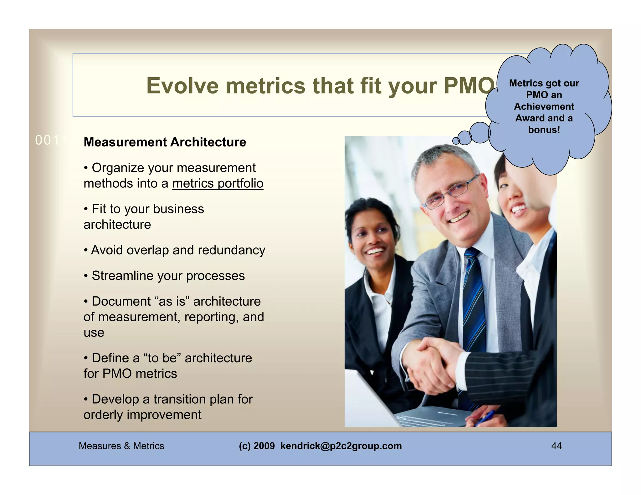 Evolve metrics that fit your PMO                 Metrics got our
                                                                       PMO an
                                                                     Achievement
                                                                     Award and a
                                                                        bonus!
0011 0010 1010 1101 0001 0100 1011
      Measurement Architecture
      • Organize your measurement
      methods into a metrics portfolio
      • Fit to your business
      architecture
      • Avoid overlap and redundancy
      • Streamline your processes
      • Document “as is” architecture
      of measurement, reporting, and
      use
      • Define a “to be” architecture
      for PMO metrics
      • Develop a transition plan for
      orderly improvement

     Measures & Metrics           (c) 2009 kendrick@p2c2group.com            44
 