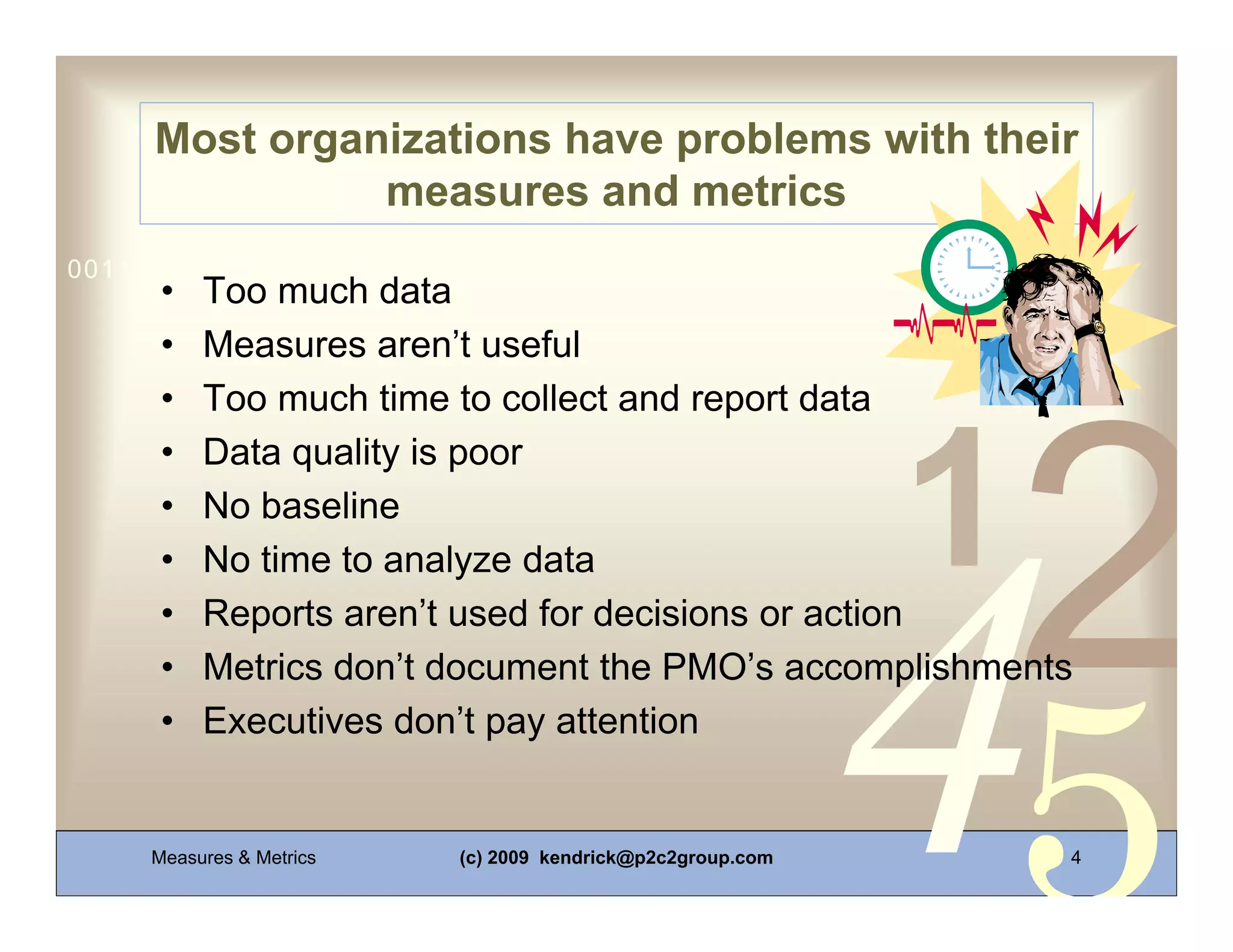 Most organizations have problems with their
               measures and metrics
0011 0010 1010 1101 0001 0100 1011
      •   Too much data
      •   Measures aren’t useful
      •   Too much time to collect and report data
      •   Data quality is poor
      •   No baseline
      •   No time to analyze data
      •   Reports aren’t used for decisions or action
      •   Metrics don’t document the PMO’s accomplishments
      •   Executives don’t pay attention


     Measures & Metrics   (c) 2009 kendrick@p2c2group.com   4
 