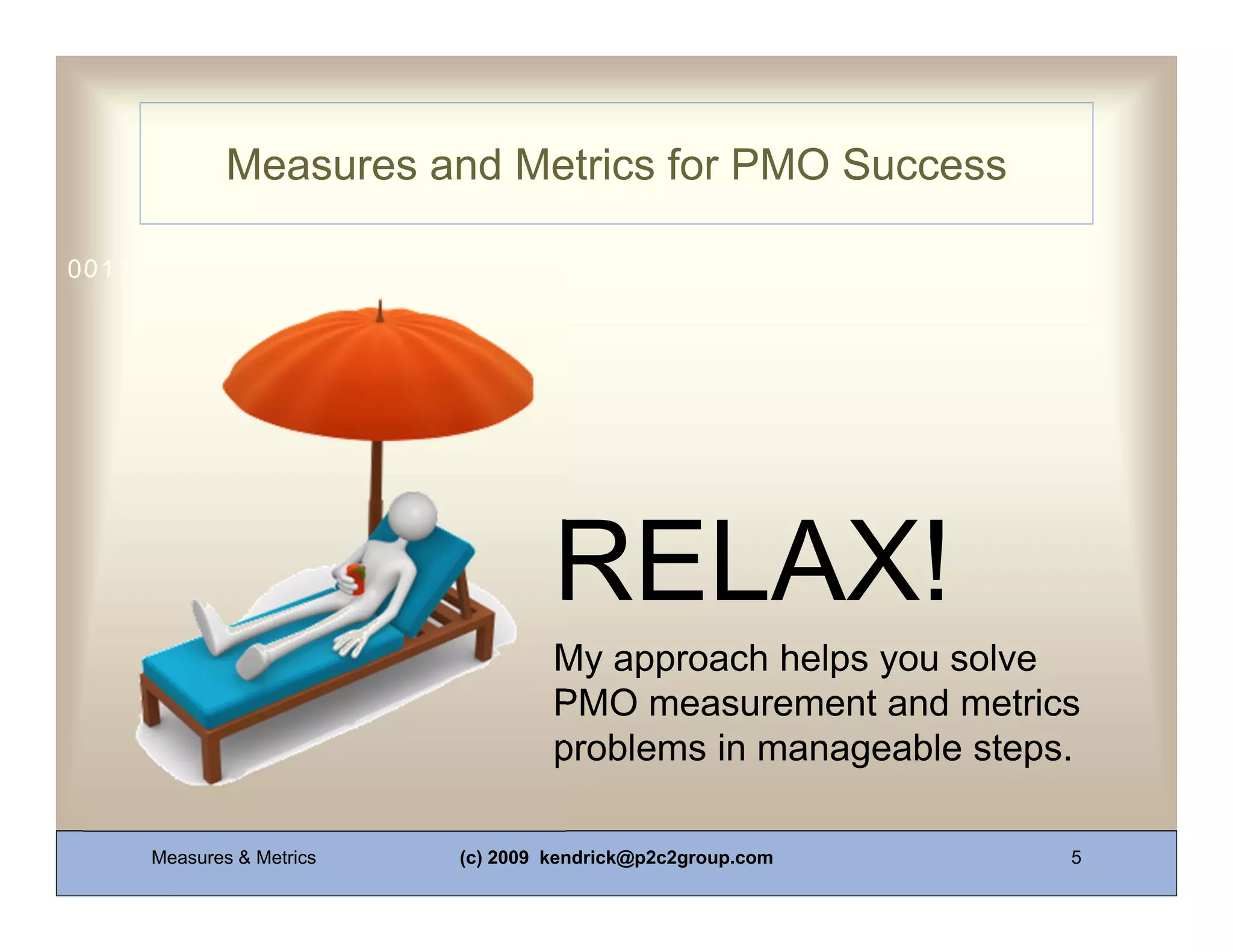 Measures and Metrics for PMO Success

0011 0010 1010 1101 0001 0100 1011




                                   RELAX!
                                   My approach helps you solve
                                   PMO measurement and metrics
                                   problems in manageable steps.

     Measures & Metrics   (c) 2009 kendrick@p2c2group.com      5
 