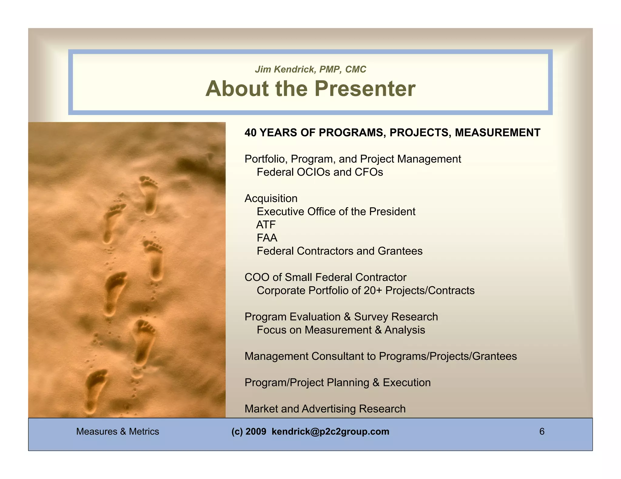 Jim Kendrick, PMP, CMC

                          About the Presenter

0011 0010 1010 1101 0001 0100 YEARS OF PROGRAMS, PROJECTS, MEASUREMENT
                            40 1011

                              Portfolio, Program, and Project Management
                                Federal OCIOs and CFOs

                              Acquisition
                                Executive Office of the President
                                ATF
                                FAA
                                Federal Contractors and Grantees

                              COO of Small Federal Contractor
                               Corporate Portfolio of 20+ Projects/Contracts

                              Program Evaluation & Survey Research
                                Focus on Measurement & Analysis

                              Management Consultant to Programs/Projects/Grantees

                              Program/Project Planning & Execution

                              Market and Advertising Research

     Measures & Metrics     (c) 2009 kendrick@p2c2group.com                         6
 