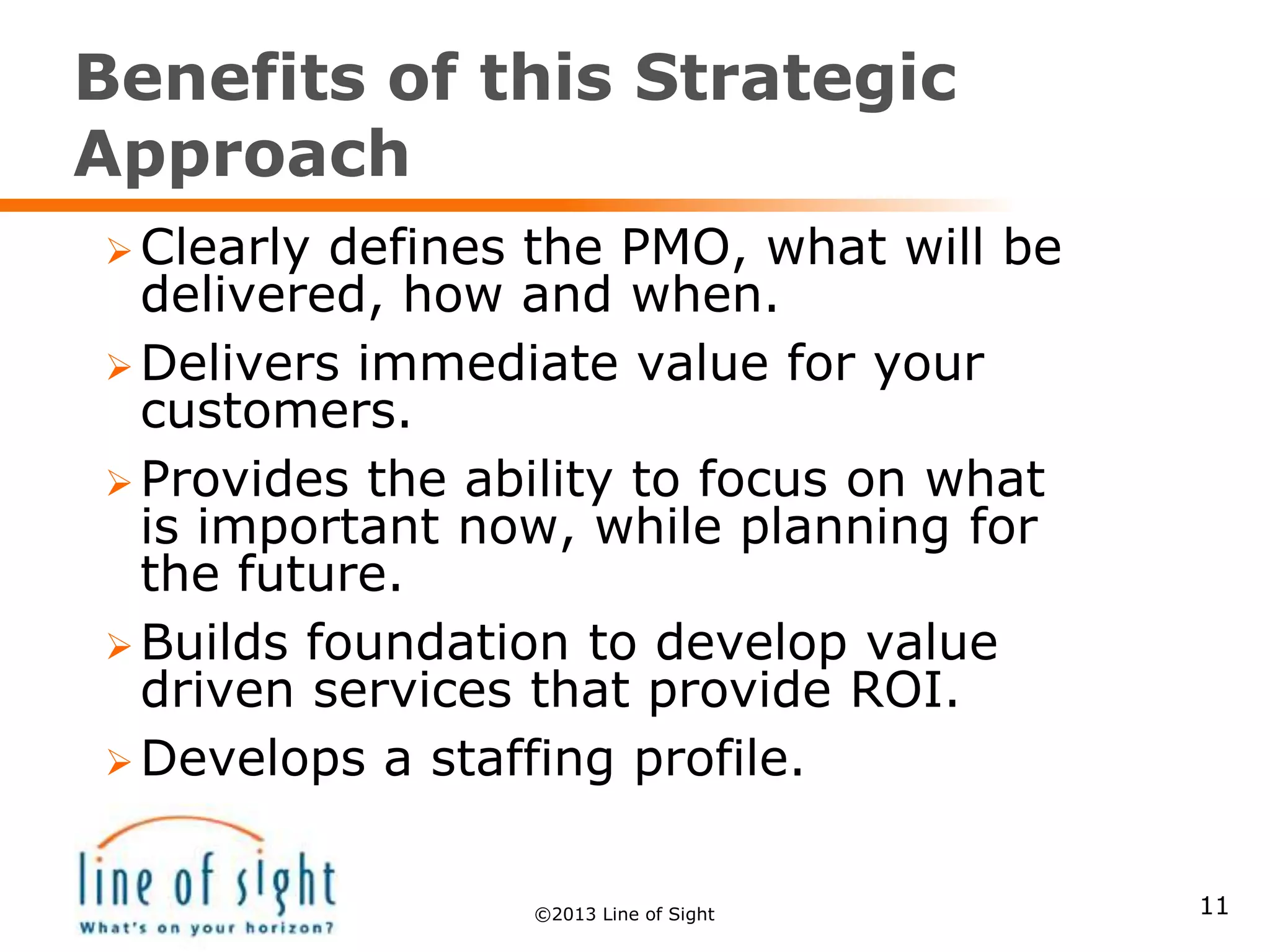 Benefits of this Strategic
Approach
11
 Clearly defines the PMO, what will be
delivered, how and when.
 Delivers immediate value for your
customers.
 Provides the ability to focus on what
is important now, while planning for
the future.
 Builds foundation to develop value
driven services that provide ROI.
 Develops a staffing profile.
©2013 Line of Sight
 
