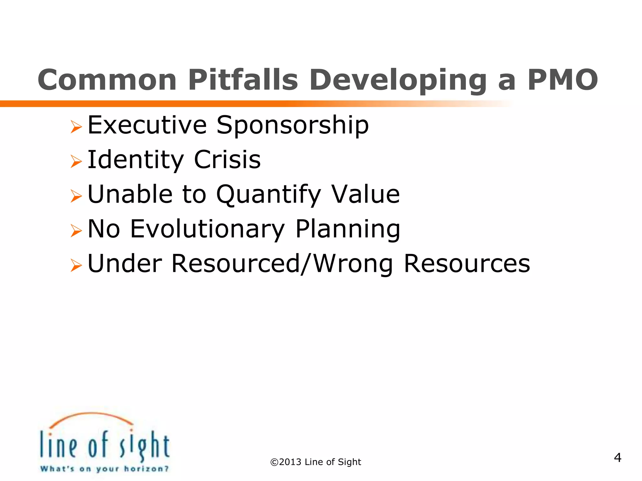 Common Pitfalls Developing a PMO
 Executive Sponsorship
 Identity Crisis
 Unable to Quantify Value
 No Evolutionary Planning
 Under Resourced/Wrong Resources
4©2013 Line of Sight
 
