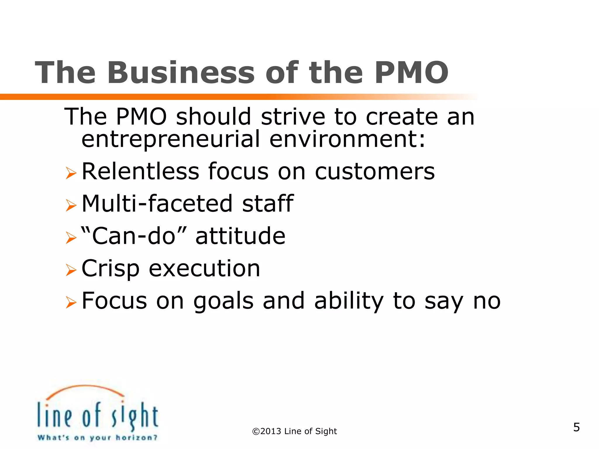 The Business of the PMO
The PMO should strive to create an
entrepreneurial environment:
 Relentless focus on customers
 Multi-faceted staff
 “Can-do” attitude
 Crisp execution
 Focus on goals and ability to say no
5©2013 Line of Sight
 