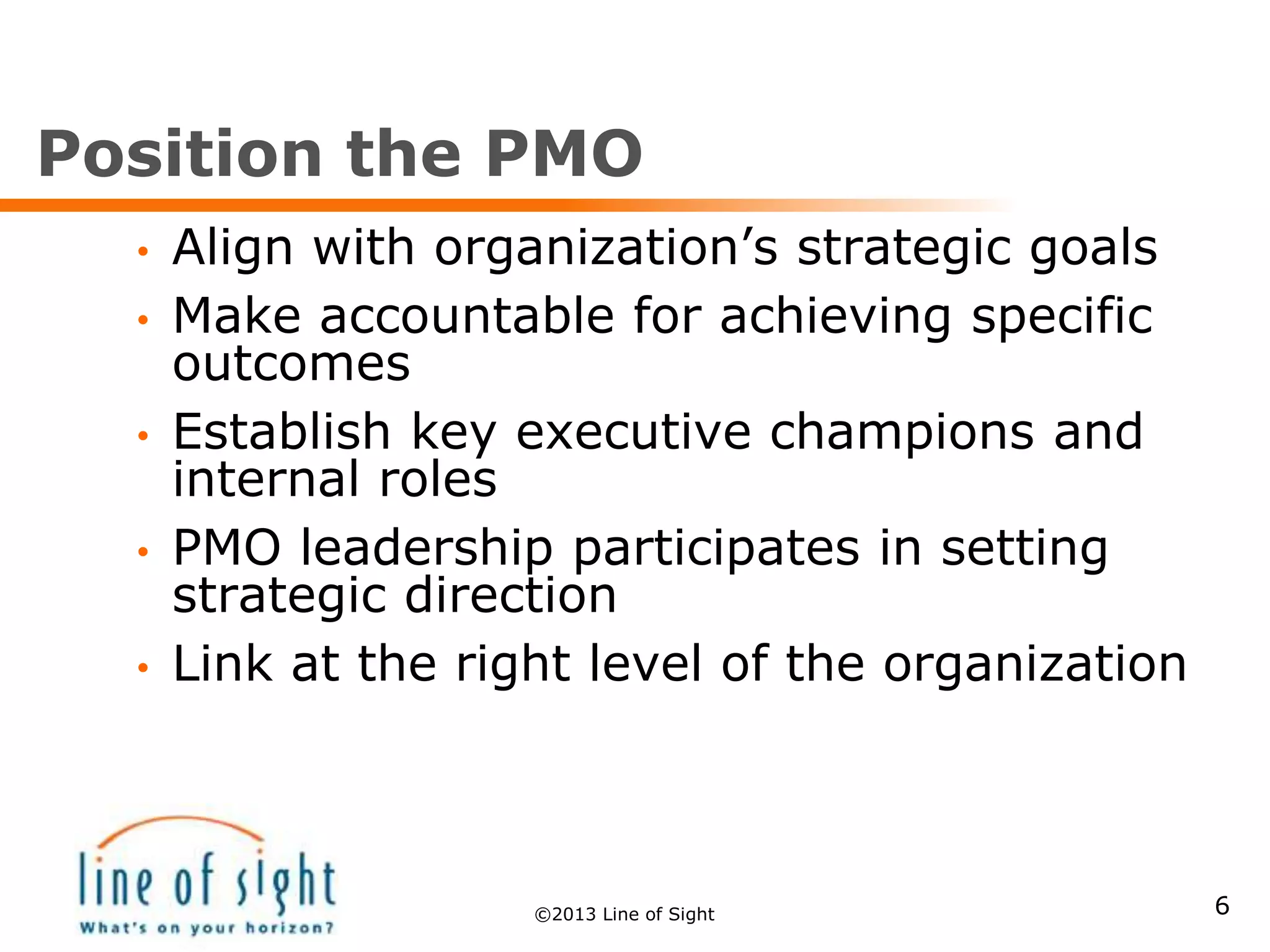 Position the PMO
• Align with organization’s strategic goals
• Make accountable for achieving specific
outcomes
• Establish key executive champions and
internal roles
• PMO leadership participates in setting
strategic direction
• Link at the right level of the organization
6©2013 Line of Sight
 