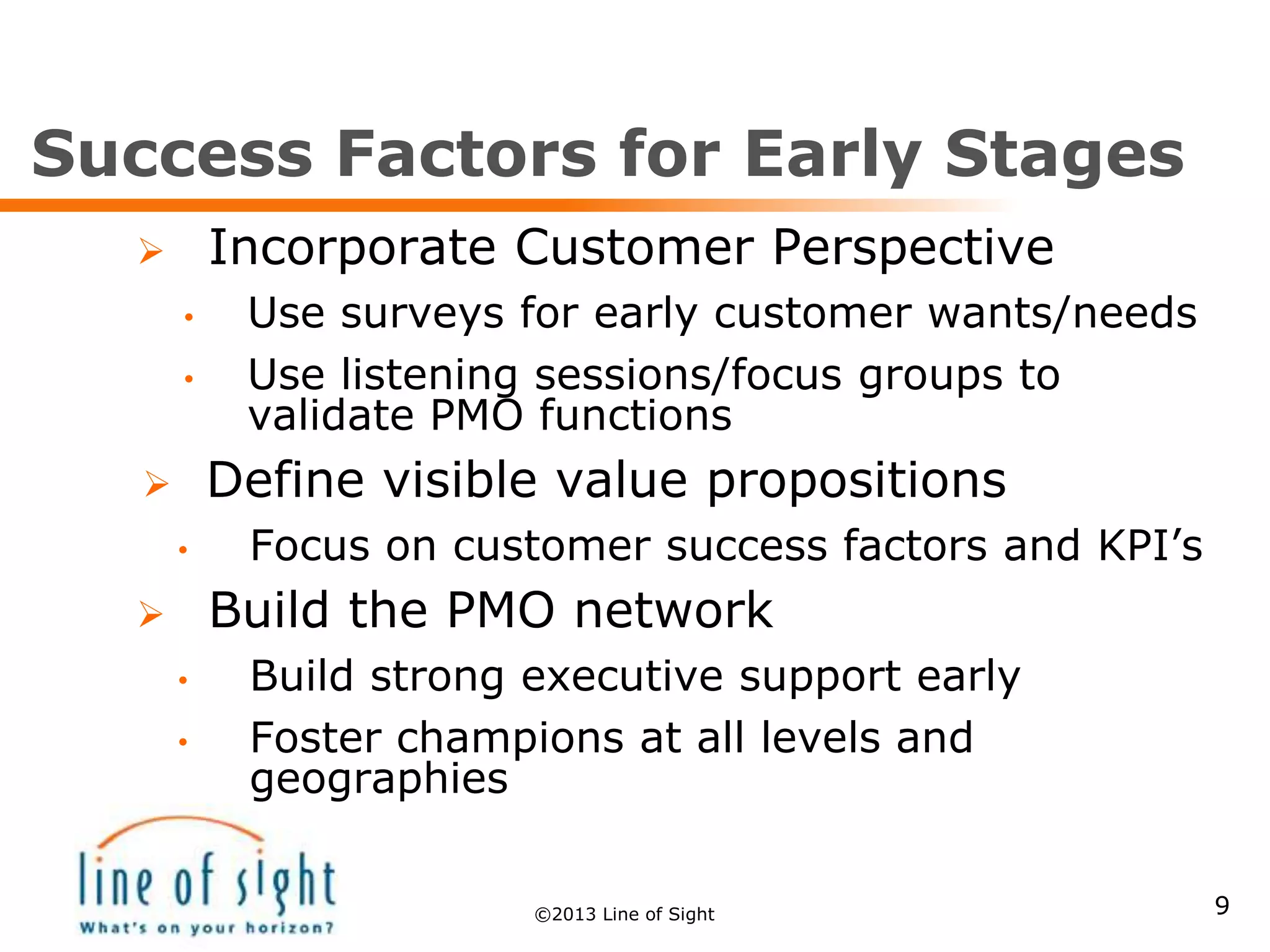 Success Factors for Early Stages
 Incorporate Customer Perspective
• Use surveys for early customer wants/needs
• Use listening sessions/focus groups to
validate PMO functions
 Define visible value propositions
• Focus on customer success factors and KPI’s
 Build the PMO network
• Build strong executive support early
• Foster champions at all levels and
geographies
9©2013 Line of Sight
 