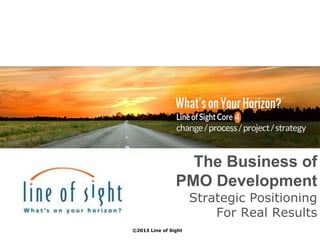 The Business of
PMO Development
Strategic Positioning
For Real Results
©2013 Line of Sight
 