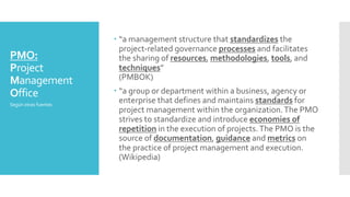 PMO:
Project
Management
Office
– “a management structure that standardizes the
project-related governance processes and facilitates
the sharing of resources, methodologies, tools, and
techniques”
(PMBOK)
– “a group or department within a business, agency or
enterprise that defines and maintains standards for
project management within the organization.The PMO
strives to standardize and introduce economies of
repetition in the execution of projects.The PMO is the
source of documentation, guidance and metrics on
the practice of project management and execution.
(Wikipedia)
Según otras fuentes
 
