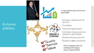 En forma
práctica…
– Reportes
– Presupuestos (t - $)
– Métricas
– Metodología (checkboxes)
– Cursos obligatorios (training)
– Reuniones y avances
Lo que quiero que ocurra con
esta PMO
– Sinergias y organización de
recursos
– Prioridades
– Valoración (gate keeper)
– Centralizar mejores prácticas
(adaptar) y aprendizajes
– ⬇obstáculos para proyectos
– ⬆calidad y valor (resultados)
Foco en agregar valor a la
estrategia del negocio
(why) y mejorar el ROI
 
