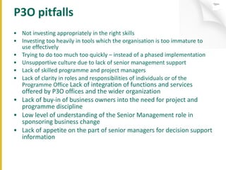 P3O pitfalls Not investing appropriately in the right skills Investing too heavily in tools which the organisation is too immature to use effectively Trying to do too much too quickly – instead of a phased implementation Unsupportive culture due to lack of senior management support Lack of skilled programme and project managers Lack of clarity in roles and responsibilities of individuals or of the Programme Office  Lack of integration of functions and services offered by P3O offices and the wider organization Lack of buy-in of business owners into the need for project and programme discipline Low level of understanding of the Senior Management role in sponsoring business change Lack of appetite on the part of senior managers for decision support information 
