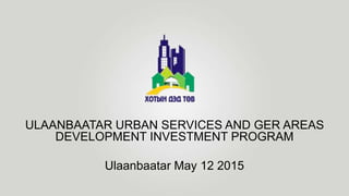 ULAANBAATAR URBAN SERVICES AND GER AREAS
DEVELOPMENT INVESTMENT PROGRAM
Ulaanbaatar May 12 2015
 