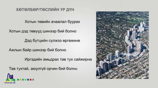 ХӨТӨЛБӨР/ТӨСЛИЙН ҮР ДҮН
Хотын төвийн ачаалал буурах
Хотын дэд төвүүд шинээр бий болно
Дэд бүтцийн сүлжээ өргөжинө
Ажлын байр шинээр бий болно
Иргэдийн амьдрах тав тух сайжирна
Тав тухтай, аюулгүй орчин бий болно
 