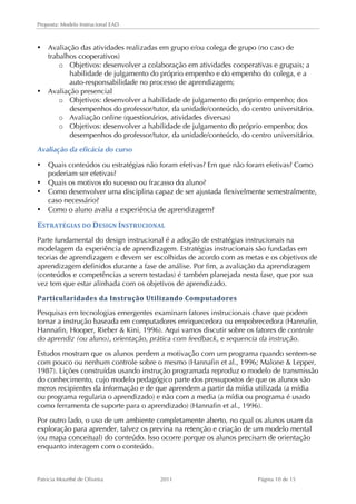 Proposta: Modelo Instrucional EAD 
• Avaliação das atividades realizadas em grupo e/ou colega de grupo (no caso de 
trabalhos cooperativos) 
o Objetivos: desenvolver a colaboração em atividades cooperativas e grupais; a 
habilidade de julgamento do próprio empenho e do empenho do colega, e a 
auto-responsabilidade no processo de aprendizagem; 
• Avaliação presencial 
o Objetivos: desenvolver a habilidade de julgamento do próprio empenho; dos 
desempenhos do professor/tutor, da unidade/conteúdo, do centro universitário. 
o Avaliação online (questionários, atividades diversas) 
o Objetivos: desenvolver a habilidade de julgamento do próprio empenho; dos 
desempenhos do professor/tutor, da unidade/conteúdo, do centro universitário. 
Avaliação da eficácia do curso 
• Quais conteúdos ou estratégias não foram efetivas? Em que não foram efetivas? Como 
poderiam ser efetivas? 
• Quais os motivos do sucesso ou fracasso do aluno? 
• Como desenvolver uma disciplina capaz de ser ajustada flexivelmente semestralmente, 
caso necessário? 
• Como o aluno avalia a experiência de aprendizagem? 
ESTRATÉGIAS 
DO 
DESIGN 
INSTRUCIONAL 
Parte fundamental do design instrucional é a adoção de estratégias instrucionais na 
modelagem da experiência de aprendizagem. Estratégias instrucionais são fundadas em 
teorias de aprendizagem e devem ser escolhidas de acordo com as metas e os objetivos de 
aprendizagem definidos durante a fase de análise. Por fim, a avaliação da aprendizagem 
(conteúdos e competências a serem testadas) é também planejada nesta fase, que por sua 
vez tem que estar alinhada com os objetivos de aprendizado. 
Particularidades 
da 
Instrução 
Utilizando 
Computadores 
Pesquisas em tecnologias emergentes examinam fatores instrucionais chave que podem 
tornar a instrução baseada em computadores enriquecedora ou empobrecedora (Hannafin, 
Hannafin, Hooper, Rieber & Kini, 1996). Aqui vamos discutir sobre os fatores de controle 
do aprendiz (ou aluno), orientação, prática com feedback, e sequencia da instrução. 
Estudos mostram que os alunos perdem a motivação com um programa quando sentem-se 
com pouco ou nenhum controle sobre o mesmo (Hannafin et al., 1996; Malone & Lepper, 
1987). Lições construídas usando instrução programada reproduz o modelo de transmissão 
do conhecimento, cujo modelo pedagógico parte dos pressupostos de que os alunos são 
meros recipientes da informação e de que aprendem a partir da mídia utilizada (a mídia 
ou programa regularia o aprendizado) e não com a media (a mídia ou programa é usado 
como ferramenta de suporte para o aprendizado) (Hannafin et al., 1996). 
Por outro lado, o uso de um ambiente completamente aberto, no qual os alunos usam da 
exploração para aprender, talvez os previna na retenção e criação de um modelo mental 
(ou mapa conceitual) do conteúdo. Isso ocorre porque os alunos precisam de orientação 
enquanto interagem com o conteúdo. 
Patricia Mourthé de Oliveira 2011 Página 10 de 15 
 