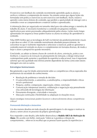 Proposta: Modelo Instrucional EAD 
O exercício com feedback do conteúdo recentemente aprendido ajuda os alunos a 
verificar e elaborar a compreensão do mesmo. No entanto vemos que alguns lições são 
formatadas sem prática e exercícios ou sem exercício com feedback. Assim, tratam o 
aprendiz como meros leitores de conteúdo, que perdem a oportunidade de interagir com o 
conteúdo e rever se compreenderam o material (validar o aprendizado). 
A informação deve ser organizada em tamanho ideal para não sobrecarregar a memória de 
trabalho do aluno. É necessário transformar o conteúdo em pequenos módulos 
significativos para serem processados adequadamente pelos alunos. Lições muito longas 
apresentadas em sequencia linear podem frustrar os alunos no esforço de aprenderem o 
conteúdo. 
Telg (2009) lembra que as tecnologias de EaD via Internet são predominantemente visuais 
e que deve-se cobrir 2/3 do conteúdo normalmente abordado presencialmente. Ao 
concentrar no que é realmente importante e selecionar o essencial, pode-se apresentar o 
conteúdo essencial centrado no aluno e o complementar em formatos diversos, de modo a 
forjar o aluno a pesquisá-los quando necessário. 
Concluindo, ao adotar os fatores chaves de controle do aluno, orientação, prática com 
feedback, e sequencia da instrução no planejamento da instrução, o design instrucional 
contemporâneo pode aumentar a qualidade da experiência educacional, mas é importante 
salientar que esta qualidade está intrinsicamente dependente da forma como estes fatores 
interagem uns com os outros. 
Estratégias 
Instrucionais 
Recapitulando o que foi falado anteriormente sobre as competências críticas esperadas dos 
profissionais da sociedade do conhecimento: 
• Resolução de problemas e tomada de decisões 
• O autoconhecimento, a autoestima, a autodisciplina, a responsabilidade e éticas 
social e profissional 
• Pesquisa, análise, comparação, organização, síntese, conclusão 
• Comunicação interpessoal assertiva, colaboração e negociação seja pessoalmente 
e/ou utilizando de tecnologias da informação 
• Pensamento divergente, criatividade e inovação 
• Educação continuada e flexibilidade na adaptação ás situações novas 
Quais estratégias instrucionais podem favorecer o desenvolvimento destas competências 
críticas? 
Promovendo 
Motivação 
e 
Autoestima 
Um dos maiores desafios em toda situação de aprendizagem é o de engajar e motivar os 
alunos a serem ativos no processo da própria aprendizagem. 
Para responder a este desafio, John Keller desenvolveu o Modelo ARCS de Motivação do 
Aluno. De acordo com Keller, motivação “refere-se à grandeza e direção do 
comportamento... refere-se às escolhas que as pessoas fazem quanto às experiências e 
Patricia Mourthé de Oliveira 2011 Página 11 de 15 
 