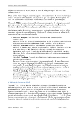 Proposta: Modelo Instrucional EAD 
objetivos que abordarão ou evitarão, e ao nível de esforço que para isso utilizarão” 
(tradução nossa). 
Desta forma, motivação para a aprendizagem é um estado interno da pessoa humana que 
explica o que estes estão dispostos a fazer, não do que são capazes. A motivação é, por 
isso, um aspecto chave a considerar no desenho das atividades de aprendizagem. 
O modelo ARCS é um acrónimo que identifica quatro categorias de estratégias essenciais 
para a promoção da motivação dos alunos na aprendizagem: Atenção, Relevância, 
Confiança e Satisfação (Attention, Relevance, Confidence and Satisfaction). 
O objetivo primeiro do modelo é o de promover a motivação dos alunos, modelo válido 
tanto para a instrução presencial quanto á distância. O método consiste na aplicação de 
quatro estratégias no design da instrução: 
• Método 1. Atenção. Ganhar e manter o interesse dos alunos durante a 
aprendizagem. 
Exemplo: O uso de casos concretos de cenários de uso, a apresentação de desafios 
e problemas a serem resolvidos pelos alunos, chamam a atenção do aluno. 
• Método 2. Relevância. Produzir conteúdos de aprendizagem relevantes. 
Exemplo: A relevância diz respeito a exemplificar o ‘para que’ do aprendizado, ou 
seja, levar o aluno a perceber a importância do aprendizado em sua vida. 
Geralmente a relevância é enfatizada no alinhamento dos objetivos da instrução 
(do gerais, da disciplina, aos específicos das unidades de ensino) com a avaliação 
do aprendizado. 
• Método 3. Confiança. Construir nos alunos uma expectativa positiva quanto ao 
sucesso na aprendizagem. 
Exemplo: Ao apresentar o conteúdo, estruture as atividades de aprendizagem de 
modo que o aluno sinta que a instrução foi especialmente preparada para suas 
necessidades de aprendizado (considere o perfil do aluno, suas preferencias de 
estudo e conhecimentos prévios sobre o conteúdo) e possa comparar e avaliar a 
evolução de seu aprendizado através da avanço pelo material. 
• Método 4. Satisfação. Atribuir recompensas intrínsecas ou extrínsecas ao esforço 
desenvolvido pelo aluno na aprendizagem. 
Exemplo: Use de jogos e atividades com pontuações e desafios etc. Exercícios com 
comentários pelo tutor, ou feedback programado ajudam o aluno a reconhecer o 
avanço do próprio aprendizado. 
O 
Método 
da 
Descoberta 
Guiada 
Segundo Clark (1998), o objetivo principal da arquitetura instrucional denominada 
descoberta guiada é o de “ajudar os alunos a construir modelos mentais semelhantes aos 
dos especialistas.” Nesta arquitetura, a instrução é apresentada como um problema 
baseado em situações reais e comuns aos alunos, e a ser resolvidas por eles. Assim, os 
alunos propõem soluções á situação problema usando ferramentas de suporte disponíveis 
durante a instrução no momento do aprendizado (Clark, 1998; Gordon, 1994). Devido ao 
fato de os problemas serem intimamente relacionados á vida dos alunos, esta estratégia é 
tida como altamente motivacional, demonstrando uma alta transferência (aplicação) do 
Patricia Mourthé de Oliveira 2011 Página 12 de 15 
 