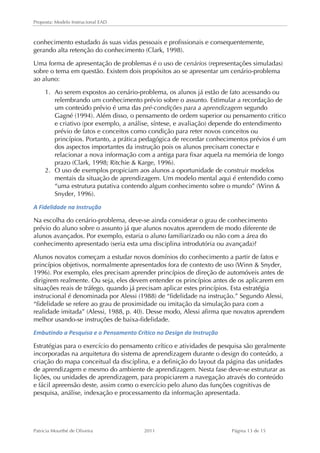Proposta: Modelo Instrucional EAD 
conhecimento estudado ás suas vidas pessoais e profissionais e consequentemente, 
gerando alta retenção do conhecimento (Clark, 1998). 
Uma forma de apresentação de problemas é o uso de cenários (representações simuladas) 
sobre o tema em questão. Existem dois propósitos ao se apresentar um cenário-problema 
ao aluno: 
1. Ao serem expostos ao cenário-problema, os alunos já estão de fato acessando ou 
relembrando um conhecimento prévio sobre o assunto. Estimular a recordação de 
um conteúdo prévio é uma das pré-condições para a aprendizagem segundo 
Gagné (1994). Além disso, o pensamento de ordem superior ou pensamento critico 
e criativo (por exemplo, a análise, síntese, e avaliação) depende do entendimento 
prévio de fatos e conceitos como condição para reter novos conceitos ou 
princípios. Portanto, a prática pedagógica de recordar conhecimentos prévios é um 
dos aspectos importantes da instrução pois os alunos precisam conectar e 
relacionar a nova informação com a antiga para fixar aquela na memória de longo 
prazo (Clark, 1998; Ritchie  Karge, 1996). 
2. O uso de exemplos propiciam aos alunos a oportunidade de construir modelos 
mentais da situação de aprendizagem. Um modelo mental aqui é entendido como 
“uma estrutura putativa contendo algum conhecimento sobre o mundo” (Winn  
Snyder, 1996). 
A 
Fidelidade 
na 
Instrução 
Na escolha do cenário-problema, deve-se ainda considerar o grau de conhecimento 
prévio do aluno sobre o assunto já que alunos novatos aprendem de modo diferente de 
alunos avançados. Por exemplo, estaria o aluno familiarizado ou não com a área do 
conhecimento apresentado (seria esta uma disciplina introdutória ou avançada)? 
Alunos novatos começam a estudar novos domínios do conhecimento a partir de fatos e 
princípios objetivos, normalmente apresentados fora de contexto de uso (Winn  Snyder, 
1996). Por exemplo, eles precisam aprender princípios de direção de automóveis antes de 
dirigirem realmente. Ou seja, eles devem entender os princípios antes de os aplicarem em 
situações reais de tráfego, quando já precisam aplicar estes princípios. Esta estratégia 
instrucional é denominada por Alessi (1988) de “fidelidade na instrução.” Segundo Alessi, 
“fidelidade se refere ao grau de proximidade ou imitação da simulação para com a 
realidade imitada” (Alessi, 1988, p. 40). Desse modo, Alessi afirma que novatos aprendem 
melhor usando-se instruções de baixa-fidelidade. 
Embutindo 
a 
Pesquisa 
e 
o 
Pensamento 
Crítico 
no 
Design 
da 
Instrução 
Estratégias para o exercício do pensamento crítico e atividades de pesquisa são geralmente 
incorporadas na arquitetura do sistema de aprendizagem durante o design do conteúdo, a 
criação do mapa conceitual da disciplina, e a definição do layout da página das unidades 
de aprendizagem e mesmo do ambiente de aprendizagem. Nesta fase deve-se estruturar as 
lições, ou unidades de aprendizagem, para propiciarem a navegação através do conteúdo 
e fácil apreensão deste, assim como o exercício pelo aluno das funções cognitivas de 
pesquisa, análise, indexação e processamento da informação apresentada. 
Patricia Mourthé de Oliveira 2011 Página 13 de 15 
 