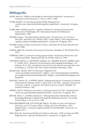 Proposta: Modelo Instrucional EAD 
Bibliografia 
ALESSI, Steve M. “Fidelity in the design of instructional simulations” em Journal of 
Computer-Cased Instruction, n. 15(2), p. 40-47. 1988. 
CLARK, Donald. An Instructional Design Model. Disponível em: 
nwlink.com/~donclark/hrd/learning/id/id_model.html. Acesso em: 16 Agosto, 
2011. 
CLARK, Ruth. Building expertise. Cognitive methods for training and performance 
improvement. Washington, DC: International Society for Performance 
Improvement, 1998. 
DELORS, Jacques. “Os Quatro Pilares da Educação.” Em Educação: Um Tesouro a 
Descobrir. São Paulo, SP: UNESCO, MEC, Cortez Editora, 1999. Disponível em: 
4pilares.net/text-cont/delors-pilares.htm. Acesso em: 16 Agosto, 2011. 
FILATRO, Andrea. Design Instrucional na Prática. São Paulo, SP: Pearson Education do 
Brasil, 2008. 
GAGNE, Robert M. Essentials of Learning for Instruction. Hinsdale, IL: The Dryden Press, 
1974. 
GORDON, Sallie E. Systematic training program design: Maximizing effectiveness and 
minimizing liability. Englewood Cliffs, NJ: Prentice-Hall, Inc, 1994. 
HANNAFIN, Michael. J., HANNAFIN, Kathleen. M., HOOPER, Simon R., RIEBER, Lloyd 
P.,  KINI, Asit S. “Research on and research with emerging technologies.” Em 
Jonassen, D. H. (Ed.), Handbook of research for educational communications and 
technology, p. 378-402. New York: Simon  Schuster Macmillan, 1996. 
KELLER, John. Modelo ARCS de Motivação. Disponível em: 
www.arcsmodel.com/home.htm (Inglês); www.learning-theories.com/kellers-arcs- 
model-of-motivational-design.html (Inglês); yamilexdelvalle.blogspot.com 
(Espanhol) 
MALONE, Thomas. W.,  LEPPER, Mark R. “Making learning fun: A taxonomy of intrinsic 
motivations for learning.” Em R. E. Snow  M. J. Farr (Eds.). Aptitude, learning and 
instruction. Volume 3: Cognitive and affective process analysis. Hillsdale, NJ: 
Lawrence Erlbaum, 1987. 
MORAN, José M. Mudanças necessárias na educação presencial, 2011. Disponível em: 
www.eca.usp.br/prof/moran/presencial.html. Acesso em: 16 Agosto, 2011. 
RITCHIE, Donn. C.  KARGE, Belinda D. “Making Information Memorable: Enhance 
Knowledge Retention and Recall Through the Elaboration Process.” Preventing 
School Failure, n. 41, p. 28-33, 1996. 
THE PARTNERSHIP FOR 21ST CENTURY SKILLS. The Role of Career and Technical 
Education and 21st Century Skills in College and Career Readiness, 2010. 
Disponível em: www.p21.org/documents/CTE_Oct2010.pdf. Acesso em: 16 
Agosto, 2011. 
TELG, Ricky W. Instructional Methods for Distance Education. 1999, revisado em 2009. 
Disponível em: edis.ifas.ufl.edu/wc026. Acesso em: 16 Agosto, 2011. 
Patricia Mourthé de Oliveira 2011 Página 14 de 15 
 