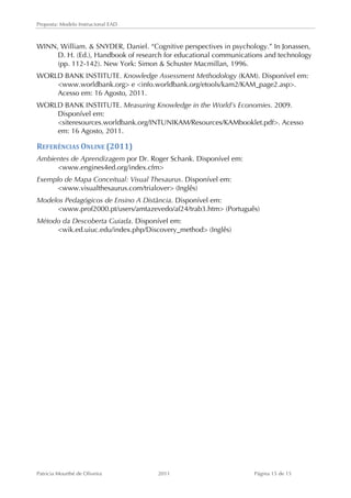 Proposta: Modelo Instrucional EAD 
WINN, William.  SNYDER, Daniel. “Cognitive perspectives in psychology.” In Jonassen, 
D. H. (Ed.), Handbook of research for educational communications and technology 
(pp. 112-142). New York: Simon  Schuster Macmillan, 1996. 
WORLD BANK INSTITUTE. Knowledge Assessment Methodology (KAM). Disponível em: 
www.worldbank.org e info.worldbank.org/etools/kam2/KAM_page2.asp. 
Acesso em: 16 Agosto, 2011. 
WORLD BANK INSTITUTE. Measuring Knowledge in the World’s Economies. 2009. 
Disponível em: 
siteresources.worldbank.org/INTUNIKAM/Resources/KAMbooklet.pdf. Acesso 
em: 16 Agosto, 2011. 
REFERÊNCIAS 
ONLINE 
(2011) 
Ambientes de Aprendizagem por Dr. Roger Schank. Disponível em: 
www.engines4ed.org/index.cfm 
Exemplo de Mapa Conceitual: Visual Thesaurus. Disponível em: 
www.visualthesaurus.com/trialover (Inglês) 
Modelos Pedagógicos de Ensino A Distância. Disponível em: 
www.prof2000.pt/users/amtazevedo/af24/trab3.htm (Português) 
Método da Descoberta Guiada. Disponível em: 
wik.ed.uiuc.edu/index.php/Discovery_method (Inglês) 
Patricia Mourthé de Oliveira 2011 Página 15 de 15 
