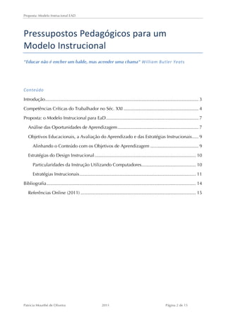 Proposta: Modelo Instrucional EAD 
Pressupostos 
Pedagógicos 
para 
um 
Modelo 
Instrucional 
"Educar não é encher um balde, mas acender uma chama" William 
Butler 
Yeats 
Conteúdo 
Introdução ......................................................................................................................... 3 
Competências Críticas do Trabalhador no Séc. XXI ........................................................... 4 
Proposta: o Modelo Instrucional para EaD ......................................................................... 7 
Análise das Oportunidades de Aprendizagem ................................................................ 7 
Objetivos Educacionais, a Avaliação do Aprendizado e das Estratégias Instrucionais ..... 9 
Alinhando o Conteúdo com os Objetivos de Aprendizagem ...................................... 9 
Estratégias do Design Instrucional ................................................................................ 10 
Particularidades da Instrução Utilizando Computadores ........................................... 10 
Estratégias Instrucionais ............................................................................................ 11 
Bibliografia ...................................................................................................................... 14 
Referências Online (2011) ........................................................................................... 15 
Patricia Mourthé de Oliveira 2011 Página 2 de 15 
 