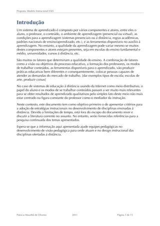 Proposta: Modelo Instrucional EAD 
Introdução 
Um sistema de aprendizado é composto por vários componentes e atores, entre eles o 
aluno, o professor, o conteúdo, o ambiente de aprendizagem (presencial ou virtual), as 
condições para a aprendizagem (sistemas presenciais ou á distância, regras acadêmicas, 
padrões nacionais de ensino/aprendizado, etc.), e as ferramentas disponíveis no auxílio á 
aprendizagem. No entanto, a qualidade da aprendizagem pode variar mesmo se muitos 
destes componentes e atores estejam presentes, seja em escolas do ensino fundamental e 
médio, universidades, cursos á distância, etc. 
São muitos os fatores que determinam a qualidade do ensino. A combinação de fatores 
como a visão ou objetivos do processo educativo, a formação dos professores, os modos 
de trabalhar conteúdos, as ferramentas disponíveis para o aprendizado, vão produzir 
práticas educativas bem diferentes e consequentemente, colocar pessoas capazes de 
atender as demandas do mercado de trabalho. [dar exemplos tipos de escola; escolas de 
arte, produzir coisas] 
No caso de sistemas de educação á distância usando da Internet como meio distributivo, o 
papel do aluno e os modos de se trabalhar conteúdos passam a ser muito mais relevantes 
para se obter resultados de aprendizado qualitativos pelo simples fato deste meio não mais 
estar centrado na figura constante do professor como o mediador da instrução. 
Neste contexto, este documento tem como objetivo primeiro o de apresentar critérios para 
a adoção de estratégias instrucionais no desenvolvimento de disciplinas ensinadas á 
distância. Devido a limitações de tempo, está fora do escopo do documento rever e 
discutir a literatura corrente no assunto. No entanto, serão fornecidas referências para a 
pesquisa continuada dos temas apresentados. 
Espera-se que a informação aqui apresentada ajude equipes pedagógicas no 
desenvolvimento de visão pedagógica para onde atuam e no design instrucional das 
disciplinas ofertadas á distância. 
Patricia Mourthé de Oliveira 2011 Página 3 de 15 
 