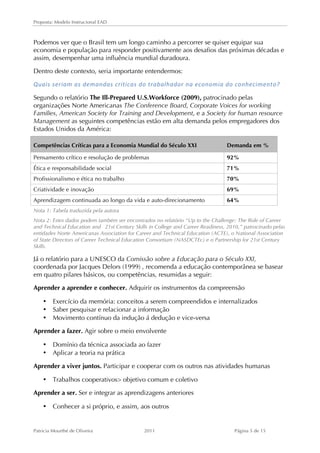 Proposta: Modelo Instrucional EAD 
Podemos ver que o Brasil tem um longo caminho a percorrer se quiser equipar sua 
economia e população para responder positivamente aos desafios das próximas décadas e 
assim, desempenhar uma influência mundial duradoura. 
Dentro deste contexto, seria importante entendermos: 
Quais 
seriam 
as 
demandas 
críticas 
do 
trabalhador 
na 
economia 
do 
conhecimento? 
Segundo o relatório The Ill-Prepared U.S.Workforce (2009), patrocinado pelas 
organizações Norte Americanas The Conference Board, Corporate Voices for working 
Families, American Society for Training and Development, e a Society for human resource 
Management as seguintes competências estão em alta demanda pelos empregadores dos 
Estados Unidos da América: 
Competências Críticas para a Economia Mundial do Século XXI Demanda em % 
Pensamento crítico e resolução de problemas 92% 
Ética e responsabilidade social 71% 
Profissionalismo e ética no trabalho 70% 
Criatividade e inovação 69% 
Aprendizagem continuada ao longo da vida e auto-direcionamento 64% 
Nota 1: Tabela traduzida pela autora 
Nota 2: Estes dados podem também ser encontrados no relatório “Up to the Challenge: The Role of Career 
and Technical Education and 21st Century Skills in College and Career Readiness, 2010,” patrocinado pelas 
entidades Norte Americanas Association for Career and Technical Education (ACTE), o National Association 
of State Directors of Career Technical Education Consortium (NASDCTEc) e o Partnership for 21st Century 
Skills. 
Já o relatório para a UNESCO da Comissão sobre a Educação para o Século XXI, 
coordenada por Jacques Delors (1999) , recomenda a educação contemporânea se basear 
em quatro pilares básicos, ou competências, resumidas a seguir: 
Aprender a aprender e conhecer. Adquirir os instrumentos da compreensão 
• Exercício da memória: conceitos a serem compreendidos e internalizados 
• Saber pesquisar e relacionar a informação 
• Movimento contínuo da indução á dedução e vice-versa 
Aprender a fazer. Agir sobre o meio envolvente 
• Domínio da técnica associada ao fazer 
• Aplicar a teoria na prática 
Aprender a viver juntos. Participar e cooperar com os outros nas atividades humanas 
• Trabalhos cooperativos> objetivo comum e coletivo 
Aprender a ser. Ser e integrar as aprendizagens anteriores 
• Conhecer a si próprio, e assim, aos outros 
Patricia Mourthé de Oliveira 2011 Página 5 de 15 
 