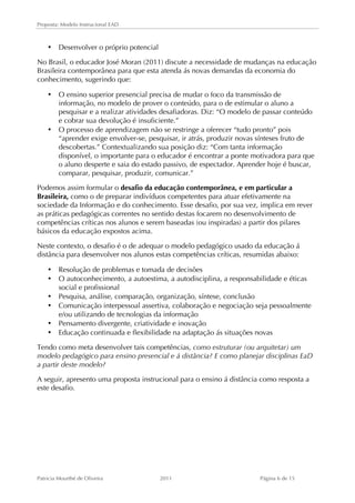 Proposta: Modelo Instrucional EAD 
• Desenvolver o próprio potencial 
No Brasil, o educador José Moran (2011) discute a necessidade de mudanças na educação 
Brasileira contemporânea para que esta atenda ás novas demandas da economia do 
conhecimento, sugerindo que: 
• O ensino superior presencial precisa de mudar o foco da transmissão de 
informação, no modelo de prover o conteúdo, para o de estimular o aluno a 
pesquisar e a realizar atividades desafiadoras. Diz: “O modelo de passar conteúdo 
e cobrar sua devolução é insuficiente.” 
• O processo de aprendizagem não se restringe a oferecer “tudo pronto” pois 
“aprender exige envolver-se, pesquisar, ir atrás, produzir novas sínteses fruto de 
descobertas.” Contextualizando sua posição diz: “Com tanta informação 
disponível, o importante para o educador é encontrar a ponte motivadora para que 
o aluno desperte e saia do estado passivo, de espectador. Aprender hoje é buscar, 
comparar, pesquisar, produzir, comunicar.” 
Podemos assim formular o desafio da educação contemporânea, e em particular a 
Brasileira, como o de preparar indivíduos competentes para atuar efetivamente na 
sociedade da Informação e do conhecimento. Esse desafio, por sua vez, implica em rever 
as práticas pedagógicas correntes no sentido destas focarem no desenvolvimento de 
competências críticas nos alunos e serem baseadas (ou inspiradas) a partir dos pilares 
básicos da educação expostos acima. 
Neste contexto, o desafio é o de adequar o modelo pedagógico usado da educação á 
distância para desenvolver nos alunos estas competências críticas, resumidas abaixo: 
• Resolução de problemas e tomada de decisões 
• O autoconhecimento, a autoestima, a autodisciplina, a responsabilidade e éticas 
social e profissional 
• Pesquisa, análise, comparação, organização, síntese, conclusão 
• Comunicação interpessoal assertiva, colaboração e negociação seja pessoalmente 
e/ou utilizando de tecnologias da informação 
• Pensamento divergente, criatividade e inovação 
• Educação continuada e flexibilidade na adaptação ás situações novas 
Tendo como meta desenvolver tais competências, como estruturar (ou arquitetar) um 
modelo pedagógico para ensino presencial e á distância? E como planejar disciplinas EaD 
a partir deste modelo? 
A seguir, apresento uma proposta instrucional para o ensino á distância como resposta a 
este desafio. 
Patricia Mourthé de Oliveira 2011 Página 6 de 15 
 