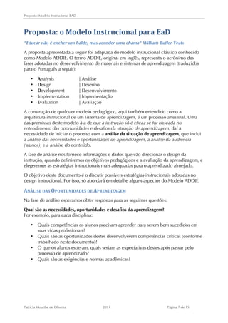 Proposta: Modelo Instrucional EAD 
Proposta: 
o 
Modelo 
Instrucional 
para 
EaD 
"Educar não é encher um balde, mas acender uma chama" William Butler Yeats 
A proposta apresentada a seguir foi adaptada do modelo instrucional clássico conhecido 
como Modelo ADDIE. O termo ADDIE, original em Inglês, representa o acrônimo das 
fases adotadas no desenvolvimento de materiais e sistemas de aprendizagem (traduzidos 
para o Português a seguir): 
• Analysis | Análise 
• Design | Desenho 
• Development | Desenvolvimento 
• Implementation | Implementação 
• Evaluation | Avaliação 
A construção de qualquer modelo pedagógico, aqui também entendido como a 
arquitetura instrucional de um sistema de aprendizagem, é um processo artesanal. Uma 
das premissas deste modelo á a de que a instrução só é eficaz se for baseada no 
entendimento das oportunidades e desafios da situação de aprendizagem, daí a 
necessidade de iniciar o processo com a análise da situação de aprendizagem, que inclui 
a análise das necessidades e oportunidades de aprendizagem, a análise da audiência 
(alunos), e a análise do conteúdo. 
A fase de análise nos fornece informações e dados que vão direcionar o design da 
instrução, quando definiremos os objetivos pedagógicos e a avaliação da aprendizagem, e 
elegeremos as estratégias instrucionais mais adequadas para o aprendizado almejado. 
O objetivo deste documento é o discutir possíveis estratégias instrucionais adotadas no 
design instrucional. Por isso, só abordará em detalhe alguns aspectos do Modelo ADDIE. 
ANÁLISE 
DAS 
OPORTUNIDADES 
DE 
APRENDIZAGEM 
Na fase de análise esperamos obter respostas para as seguintes questões: 
Qual são as necessidades, oportunidades e desafios da aprendizagem? 
Por exemplo, para cada disciplina: 
• Quais competências os alunos precisam aprender para serem bem sucedidos em 
suas vidas profissionais? 
• Quais são as oportunidades destes desenvolverem competências críticas (conforme 
trabalhado neste documento)? 
• O que os alunos esperam, quais seriam as expectativas destes após passar pelo 
processo de aprendizado? 
• Quais são as exigências e normas acadêmicas? 
Patricia Mourthé de Oliveira 2011 Página 7 de 15 
 