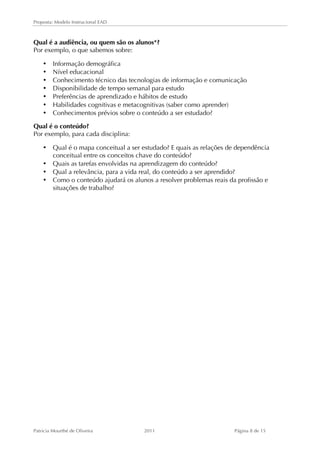 Proposta: Modelo Instrucional EAD 
Qual é a audiência, ou quem são os alunos*? 
Por exemplo, o que sabemos sobre: 
• Informação demográfica 
• Nível educacional 
• Conhecimento técnico das tecnologias de informação e comunicação 
• Disponibilidade de tempo semanal para estudo 
• Preferências de aprendizado e hábitos de estudo 
• Habilidades cognitivas e metacognitivas (saber como aprender) 
• Conhecimentos prévios sobre o conteúdo a ser estudado? 
Qual é o conteúdo? 
Por exemplo, para cada disciplina: 
• Qual é o mapa conceitual a ser estudado? E quais as relações de dependência 
conceitual entre os conceitos chave do conteúdo? 
• Quais as tarefas envolvidas na aprendizagem do conteúdo? 
• Qual a relevância, para a vida real, do conteúdo a ser aprendido? 
• Como o conteúdo ajudará os alunos a resolver problemas reais da profissão e 
situações de trabalho? 
Patricia Mourthé de Oliveira 2011 Página 8 de 15 
 
