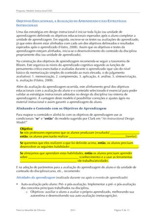 Proposta: Modelo Instrucional EAD 
OBJETIVOS 
EDUCACIONAIS, 
A 
AVALIAÇÃO 
DO 
APRENDIZADO 
E 
DAS 
ESTRATÉGIAS 
INSTRUCIONAIS 
Uma das estratégias em design instrucional é iniciar toda lição (ou unidade de 
aprendizagem) definindo os objetivos educacionais esperados após o aluno completar a 
unidade de aprendizagem. Em seguida, escreve-se os testes ou avaliações do aprendizado, 
já que estes devem estar alinhados com cada um dos objetivos delineados e resultados 
esperados após o aprendizado (Filatro, 2008). Assim que os objetivos e testes da 
aprendizagem estejam alinhados, inicia-se o desenvolvimento do conteúdo da disciplina 
propriamente dita (ou unidade de aprendizado). 
Na construção dos objetivos de aprendizagem recomenda-se seguir a taxonomia de 
Bloom. Este organiza os níveis do aprendizado cognitivo segundo as funções de 
pensamento crítico exercitadas e avaliadas durante o aprendizado (que vão do nível 
básico da memorização simples do conteúdo ao mais elevado, o do julgamento 
avaliativo): 1. memorização, 2. compreensão, 3. aplicação, 4. análise, 5. síntese/criação, 
6. avaliação (Filatro, 2008). 
Além da avaliação da aprendizagem ocorrida, este alinhamento geral dos objetivos 
educacionais com a avaliação do aluno e o conteúdo selecionado é essencial para poder 
validar as estratégias instrucionais adotadas no design da disciplina (ou sistema de 
aprendizagem). A vantagem deste modelo é possibilitar correções e ajustes ágeis no 
material instrucional e assim garantir a aprendizagem do aluno. 
Alinhando 
o 
Conteúdo 
com 
os 
Objetivos 
de 
Aprendizagem 
Para mapear o conteúdo e alinhá-lo com os objetivos de aprendizagem use as 
condicionais “se” e “então” do modelo sugerido por Clark em “An Instructional Design 
Model:” 
Objetivo: 
Se nós professores esperamos que os alunos produzam [resultado] __________________, 
então, os alunos precisarão realizar ____________________________________[tarefas]. 
Se queremos que eles realizem o que foi definido acima, então, os alunos precisam 
desenvolver as seguintes habilidades ___________________________________________. 
Se almejamos que aprendam estas habilidades, então os alunos precisam aprender 
sobre ________________________________ (conhecimento) e a usar as ferramentas 
____________________________________ (de trabalho/atividade). 
E na adoção de parâmetros para a avaliação do aprendizagem do aluno e da unidade de 
conteudo do disciplina/curso, etc., recomendo: 
Atividades da aprendizagem (realizada durante ou após o evento de aprendizado) 
• Auto-avaliação pelo aluno: Pré- e pós-avaliação. Implementar a pré- e pós-avaliação 
dos conceitos principais trabalhados na disciplina. 
o Objetivos: auxiliar o aluno a avaliar o próprio aprendizado, melhorando sua 
autoestima e desenvolvendo sua auto-avaliação (metacognição). 
Patricia Mourthé de Oliveira 2011 Página 9 de 15 
 