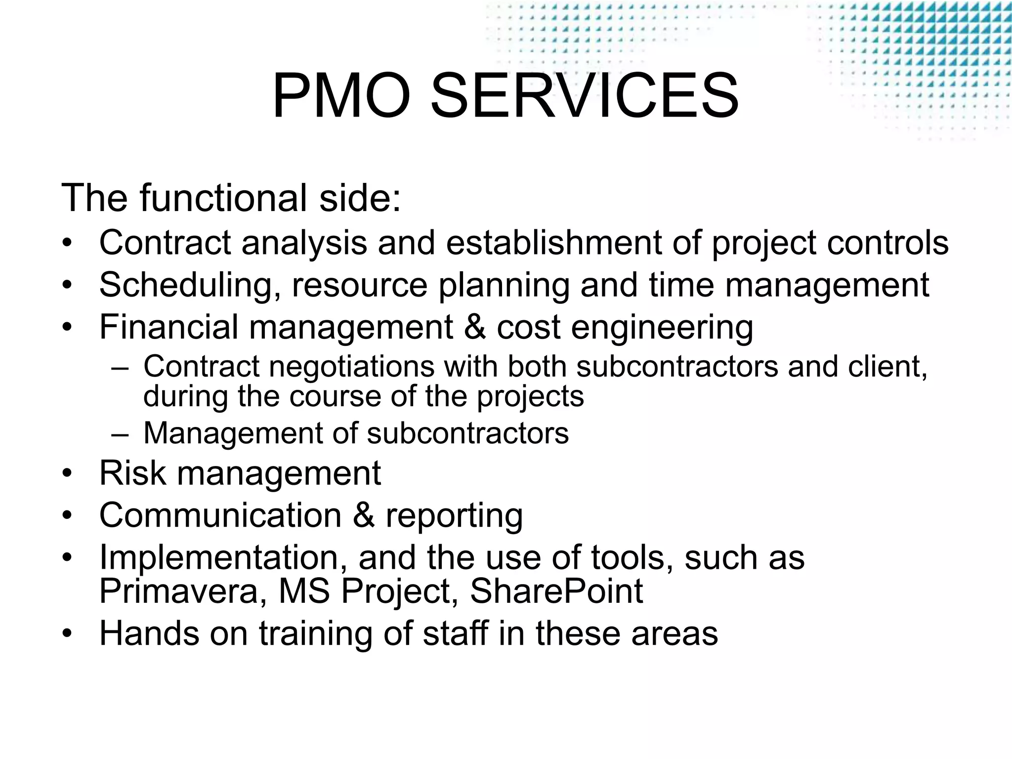 PMO SERVICES
The functional side:
• Contract analysis and establishment of project controls
• Scheduling, resource planning and time management
• Financial management & cost engineering
– Contract negotiations with both subcontractors and client,
during the course of the projects
– Management of subcontractors

• Risk management
• Communication & reporting
• Implementation, and the use of tools, such as
Primavera, MS Project, SharePoint
• Hands on training of staff in these areas

 